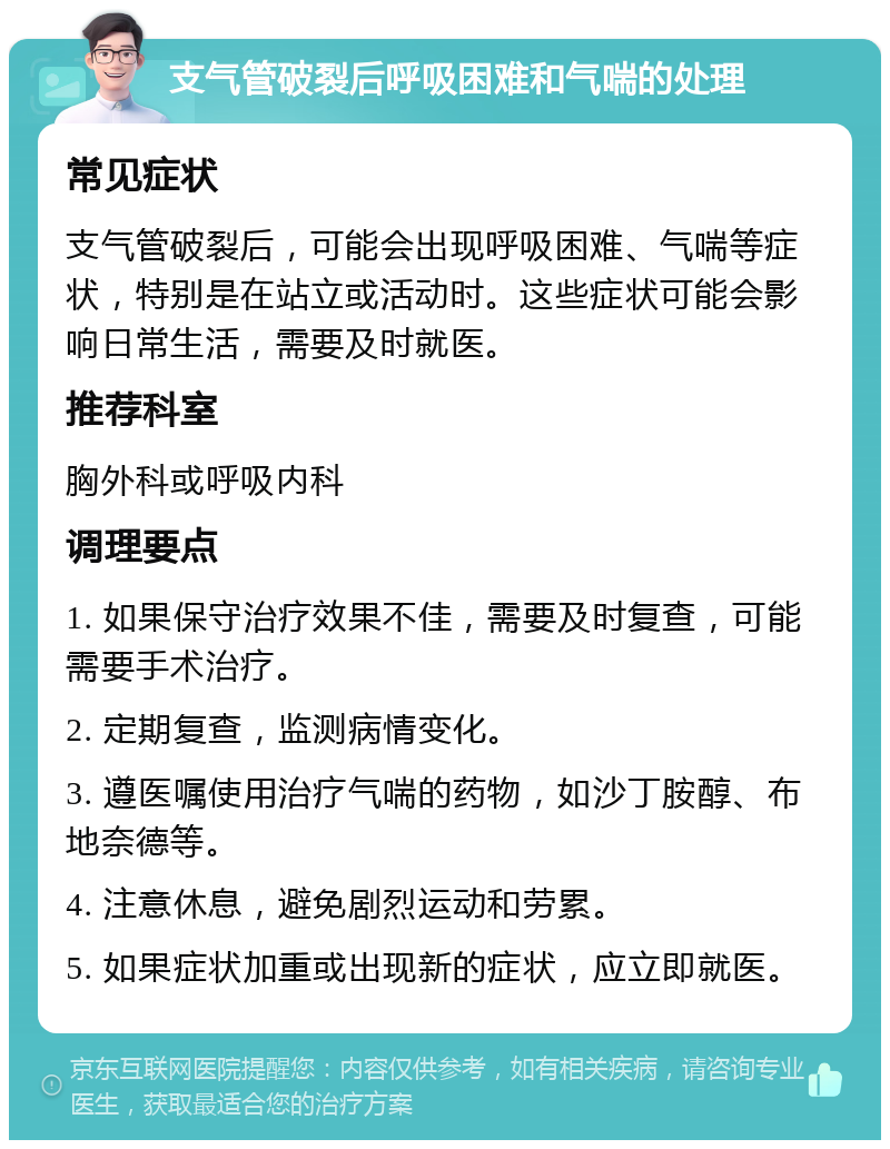 支气管破裂后呼吸困难和气喘的处理 常见症状 支气管破裂后，可能会出现呼吸困难、气喘等症状，特别是在站立或活动时。这些症状可能会影响日常生活，需要及时就医。 推荐科室 胸外科或呼吸内科 调理要点 1. 如果保守治疗效果不佳，需要及时复查，可能需要手术治疗。 2. 定期复查，监测病情变化。 3. 遵医嘱使用治疗气喘的药物，如沙丁胺醇、布地奈德等。 4. 注意休息，避免剧烈运动和劳累。 5. 如果症状加重或出现新的症状，应立即就医。