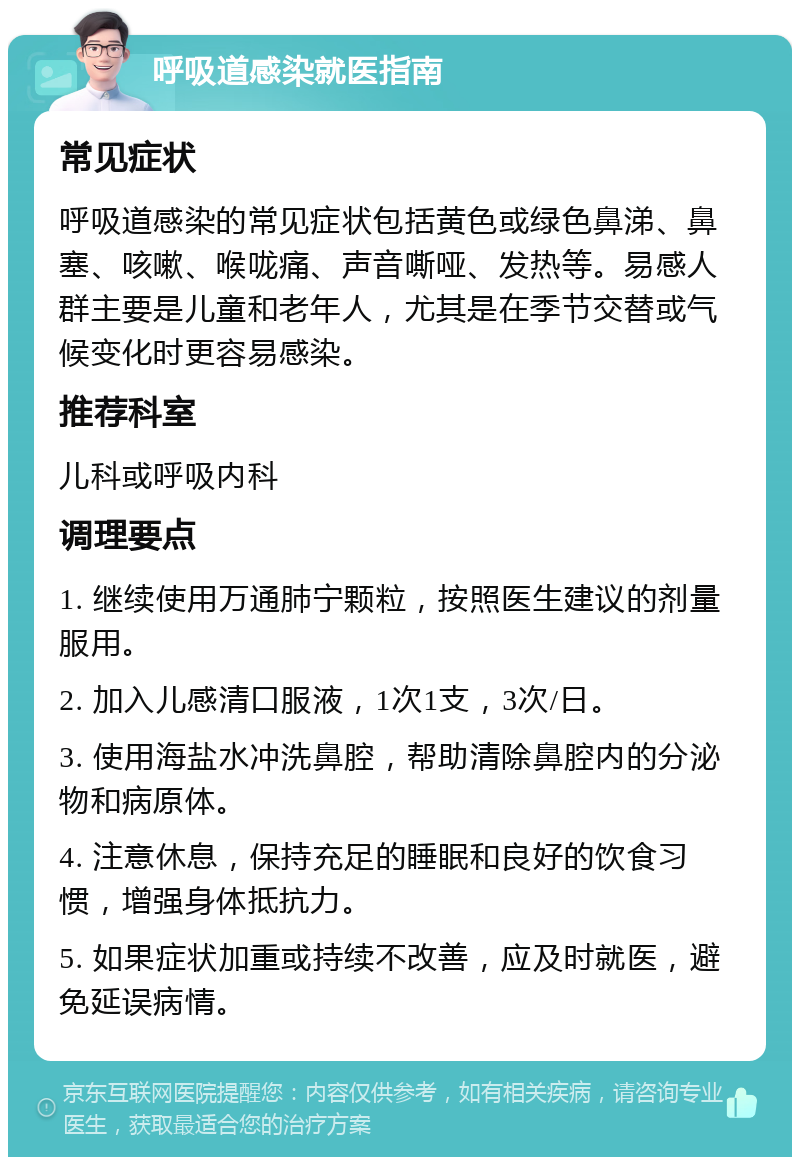 呼吸道感染就医指南 常见症状 呼吸道感染的常见症状包括黄色或绿色鼻涕、鼻塞、咳嗽、喉咙痛、声音嘶哑、发热等。易感人群主要是儿童和老年人，尤其是在季节交替或气候变化时更容易感染。 推荐科室 儿科或呼吸内科 调理要点 1. 继续使用万通肺宁颗粒，按照医生建议的剂量服用。 2. 加入儿感清口服液，1次1支，3次/日。 3. 使用海盐水冲洗鼻腔，帮助清除鼻腔内的分泌物和病原体。 4. 注意休息，保持充足的睡眠和良好的饮食习惯，增强身体抵抗力。 5. 如果症状加重或持续不改善，应及时就医，避免延误病情。