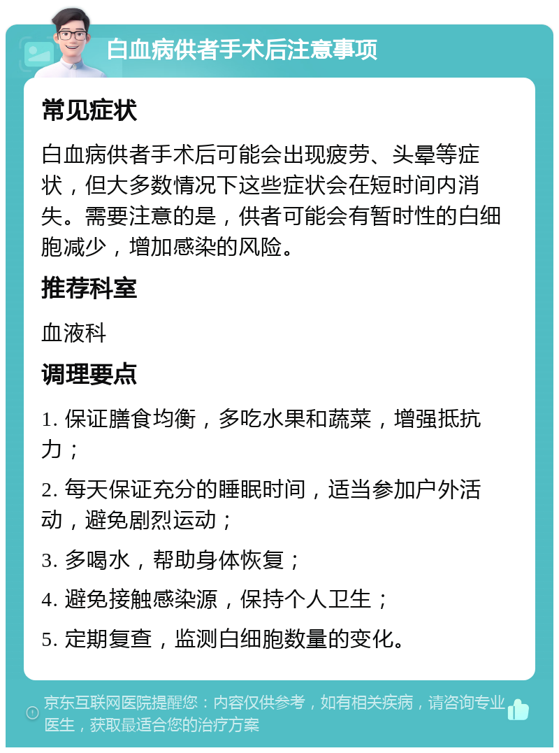 白血病供者手术后注意事项 常见症状 白血病供者手术后可能会出现疲劳、头晕等症状，但大多数情况下这些症状会在短时间内消失。需要注意的是，供者可能会有暂时性的白细胞减少，增加感染的风险。 推荐科室 血液科 调理要点 1. 保证膳食均衡，多吃水果和蔬菜，增强抵抗力； 2. 每天保证充分的睡眠时间，适当参加户外活动，避免剧烈运动； 3. 多喝水，帮助身体恢复； 4. 避免接触感染源，保持个人卫生； 5. 定期复查，监测白细胞数量的变化。