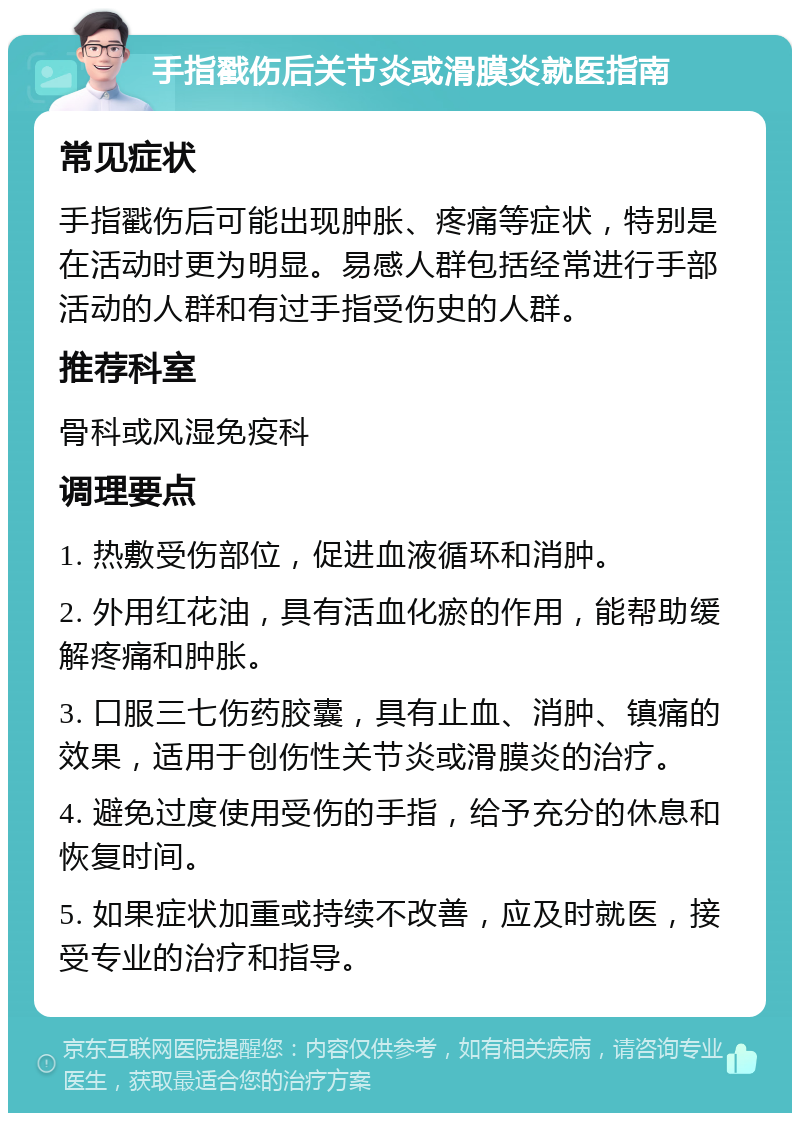 手指戳伤后关节炎或滑膜炎就医指南 常见症状 手指戳伤后可能出现肿胀、疼痛等症状，特别是在活动时更为明显。易感人群包括经常进行手部活动的人群和有过手指受伤史的人群。 推荐科室 骨科或风湿免疫科 调理要点 1. 热敷受伤部位，促进血液循环和消肿。 2. 外用红花油，具有活血化瘀的作用，能帮助缓解疼痛和肿胀。 3. 口服三七伤药胶囊，具有止血、消肿、镇痛的效果，适用于创伤性关节炎或滑膜炎的治疗。 4. 避免过度使用受伤的手指，给予充分的休息和恢复时间。 5. 如果症状加重或持续不改善，应及时就医，接受专业的治疗和指导。