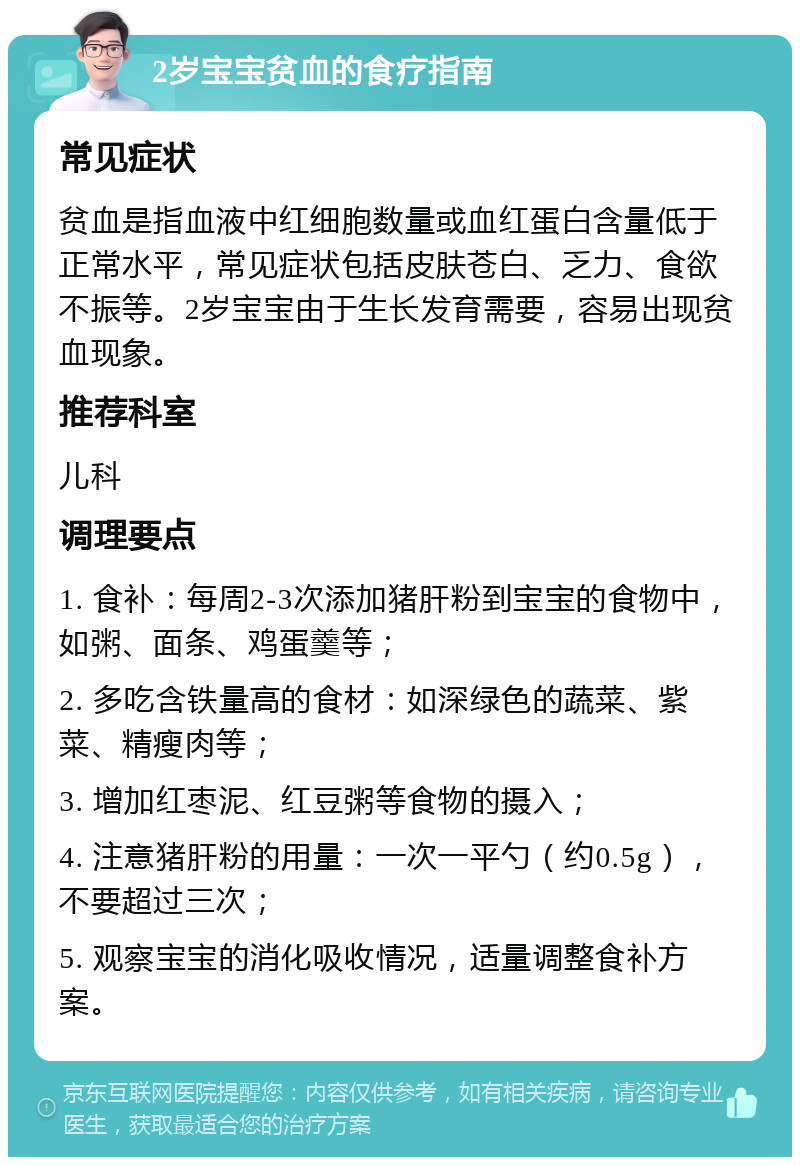 2岁宝宝贫血的食疗指南 常见症状 贫血是指血液中红细胞数量或血红蛋白含量低于正常水平，常见症状包括皮肤苍白、乏力、食欲不振等。2岁宝宝由于生长发育需要，容易出现贫血现象。 推荐科室 儿科 调理要点 1. 食补：每周2-3次添加猪肝粉到宝宝的食物中，如粥、面条、鸡蛋羹等； 2. 多吃含铁量高的食材：如深绿色的蔬菜、紫菜、精瘦肉等； 3. 增加红枣泥、红豆粥等食物的摄入； 4. 注意猪肝粉的用量：一次一平勺（约0.5g），不要超过三次； 5. 观察宝宝的消化吸收情况，适量调整食补方案。