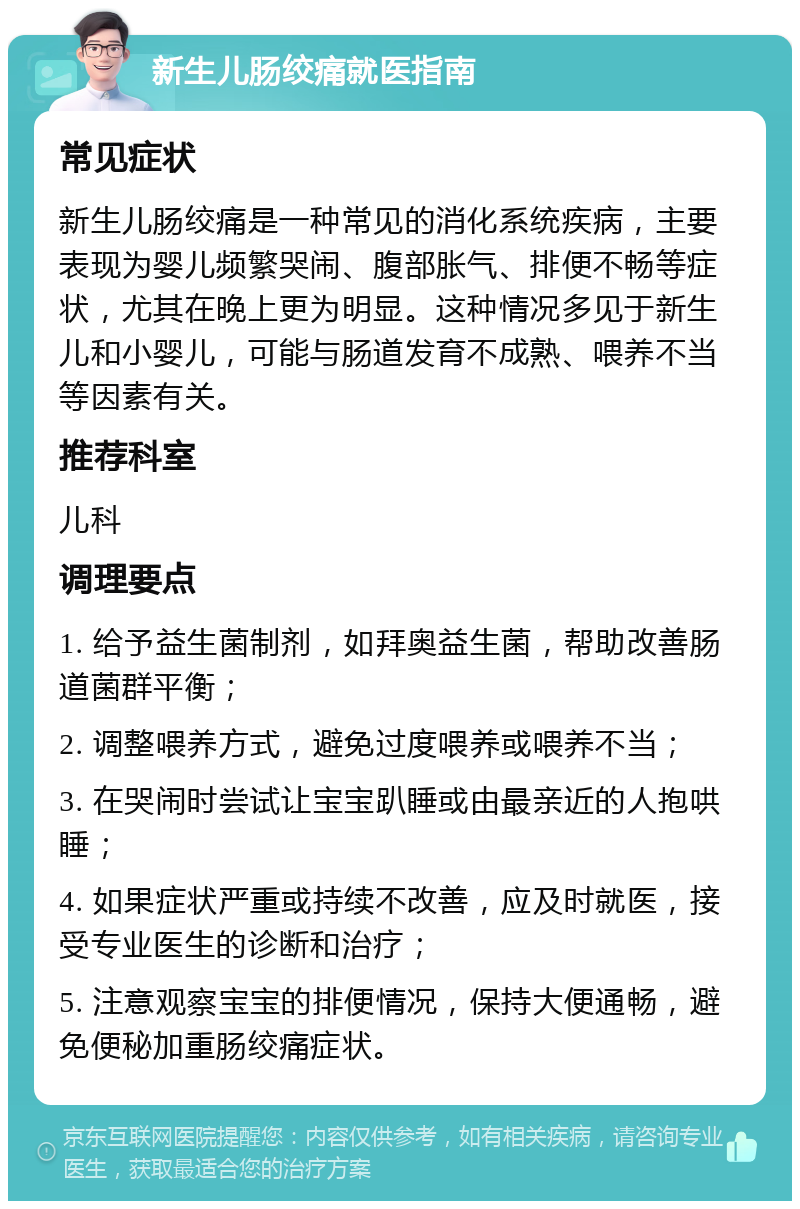 新生儿肠绞痛就医指南 常见症状 新生儿肠绞痛是一种常见的消化系统疾病，主要表现为婴儿频繁哭闹、腹部胀气、排便不畅等症状，尤其在晚上更为明显。这种情况多见于新生儿和小婴儿，可能与肠道发育不成熟、喂养不当等因素有关。 推荐科室 儿科 调理要点 1. 给予益生菌制剂，如拜奥益生菌，帮助改善肠道菌群平衡； 2. 调整喂养方式，避免过度喂养或喂养不当； 3. 在哭闹时尝试让宝宝趴睡或由最亲近的人抱哄睡； 4. 如果症状严重或持续不改善，应及时就医，接受专业医生的诊断和治疗； 5. 注意观察宝宝的排便情况，保持大便通畅，避免便秘加重肠绞痛症状。