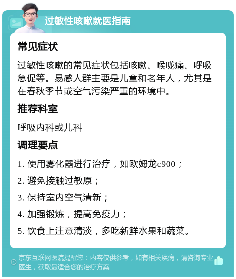 过敏性咳嗽就医指南 常见症状 过敏性咳嗽的常见症状包括咳嗽、喉咙痛、呼吸急促等。易感人群主要是儿童和老年人，尤其是在春秋季节或空气污染严重的环境中。 推荐科室 呼吸内科或儿科 调理要点 1. 使用雾化器进行治疗，如欧姆龙c900； 2. 避免接触过敏原； 3. 保持室内空气清新； 4. 加强锻炼，提高免疫力； 5. 饮食上注意清淡，多吃新鲜水果和蔬菜。