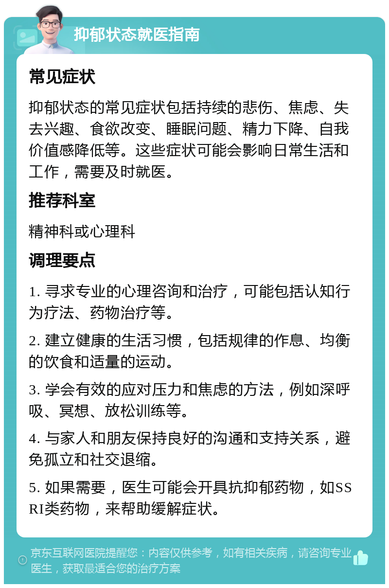 抑郁状态就医指南 常见症状 抑郁状态的常见症状包括持续的悲伤、焦虑、失去兴趣、食欲改变、睡眠问题、精力下降、自我价值感降低等。这些症状可能会影响日常生活和工作，需要及时就医。 推荐科室 精神科或心理科 调理要点 1. 寻求专业的心理咨询和治疗，可能包括认知行为疗法、药物治疗等。 2. 建立健康的生活习惯，包括规律的作息、均衡的饮食和适量的运动。 3. 学会有效的应对压力和焦虑的方法，例如深呼吸、冥想、放松训练等。 4. 与家人和朋友保持良好的沟通和支持关系，避免孤立和社交退缩。 5. 如果需要，医生可能会开具抗抑郁药物，如SSRI类药物，来帮助缓解症状。