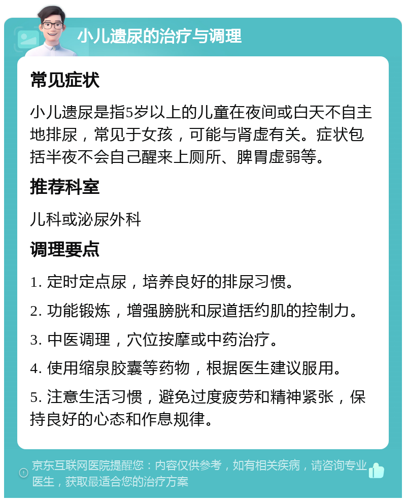 小儿遗尿的治疗与调理 常见症状 小儿遗尿是指5岁以上的儿童在夜间或白天不自主地排尿，常见于女孩，可能与肾虚有关。症状包括半夜不会自己醒来上厕所、脾胃虚弱等。 推荐科室 儿科或泌尿外科 调理要点 1. 定时定点尿，培养良好的排尿习惯。 2. 功能锻炼，增强膀胱和尿道括约肌的控制力。 3. 中医调理，穴位按摩或中药治疗。 4. 使用缩泉胶囊等药物，根据医生建议服用。 5. 注意生活习惯，避免过度疲劳和精神紧张，保持良好的心态和作息规律。