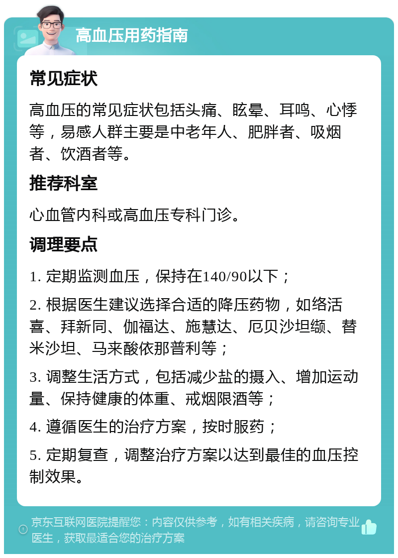 高血压用药指南 常见症状 高血压的常见症状包括头痛、眩晕、耳鸣、心悸等，易感人群主要是中老年人、肥胖者、吸烟者、饮酒者等。 推荐科室 心血管内科或高血压专科门诊。 调理要点 1. 定期监测血压，保持在140/90以下； 2. 根据医生建议选择合适的降压药物，如络活喜、拜新同、伽福达、施慧达、厄贝沙坦缬、替米沙坦、马来酸依那普利等； 3. 调整生活方式，包括减少盐的摄入、增加运动量、保持健康的体重、戒烟限酒等； 4. 遵循医生的治疗方案，按时服药； 5. 定期复查，调整治疗方案以达到最佳的血压控制效果。