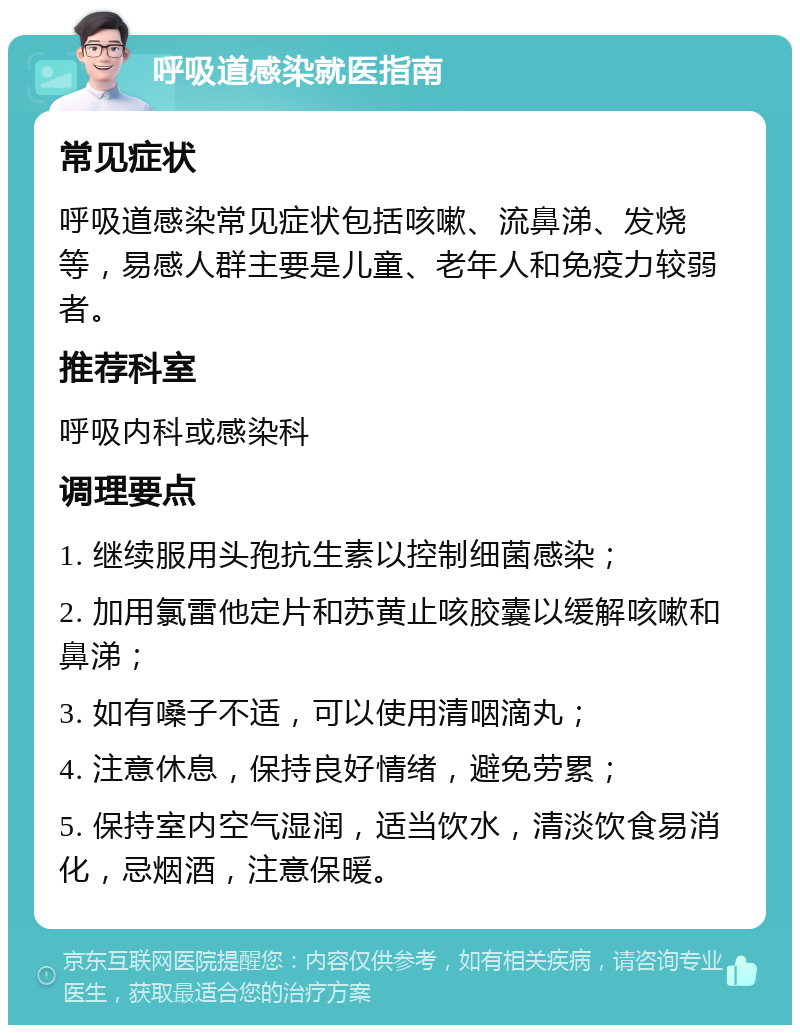 呼吸道感染就医指南 常见症状 呼吸道感染常见症状包括咳嗽、流鼻涕、发烧等，易感人群主要是儿童、老年人和免疫力较弱者。 推荐科室 呼吸内科或感染科 调理要点 1. 继续服用头孢抗生素以控制细菌感染； 2. 加用氯雷他定片和苏黄止咳胶囊以缓解咳嗽和鼻涕； 3. 如有嗓子不适，可以使用清咽滴丸； 4. 注意休息，保持良好情绪，避免劳累； 5. 保持室内空气湿润，适当饮水，清淡饮食易消化，忌烟酒，注意保暖。