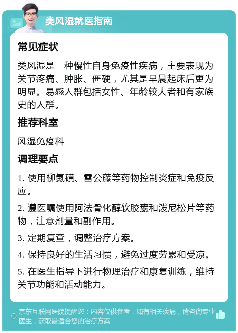 类风湿就医指南 常见症状 类风湿是一种慢性自身免疫性疾病，主要表现为关节疼痛、肿胀、僵硬，尤其是早晨起床后更为明显。易感人群包括女性、年龄较大者和有家族史的人群。 推荐科室 风湿免疫科 调理要点 1. 使用柳氮磺、雷公藤等药物控制炎症和免疫反应。 2. 遵医嘱使用阿法骨化醇软胶囊和泼尼松片等药物，注意剂量和副作用。 3. 定期复查，调整治疗方案。 4. 保持良好的生活习惯，避免过度劳累和受凉。 5. 在医生指导下进行物理治疗和康复训练，维持关节功能和活动能力。