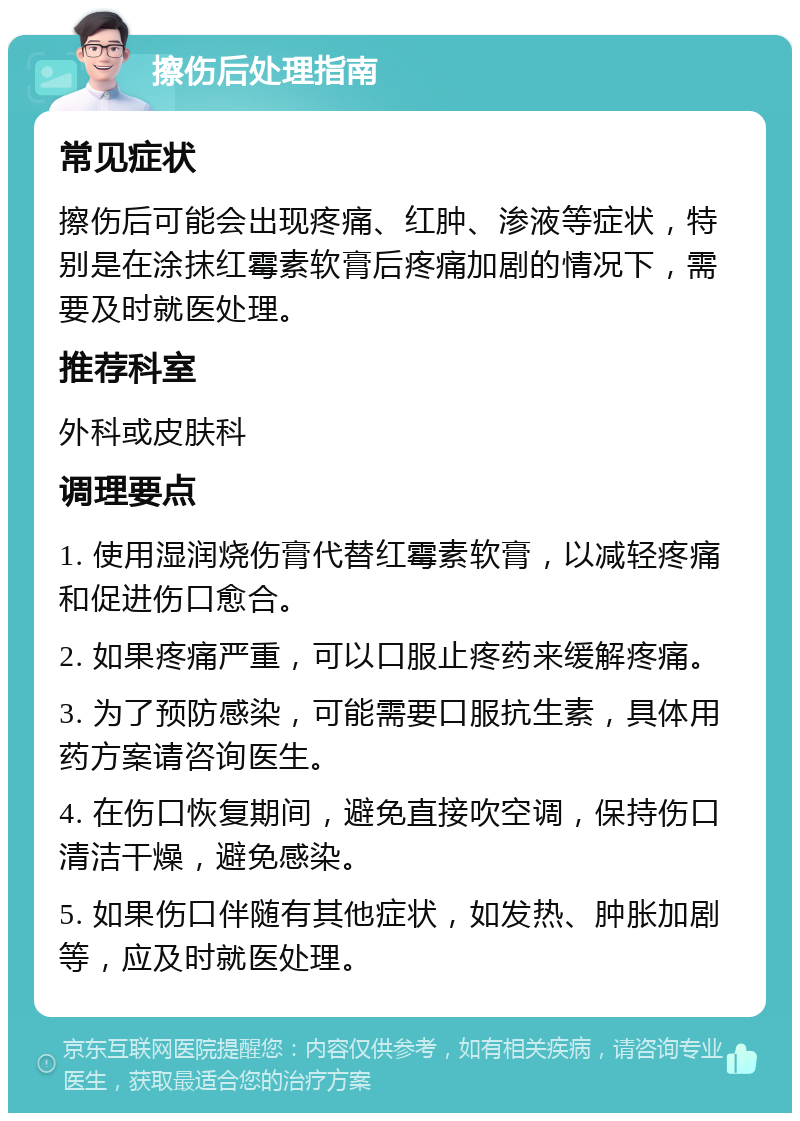 擦伤后处理指南 常见症状 擦伤后可能会出现疼痛、红肿、渗液等症状，特别是在涂抹红霉素软膏后疼痛加剧的情况下，需要及时就医处理。 推荐科室 外科或皮肤科 调理要点 1. 使用湿润烧伤膏代替红霉素软膏，以减轻疼痛和促进伤口愈合。 2. 如果疼痛严重，可以口服止疼药来缓解疼痛。 3. 为了预防感染，可能需要口服抗生素，具体用药方案请咨询医生。 4. 在伤口恢复期间，避免直接吹空调，保持伤口清洁干燥，避免感染。 5. 如果伤口伴随有其他症状，如发热、肿胀加剧等，应及时就医处理。