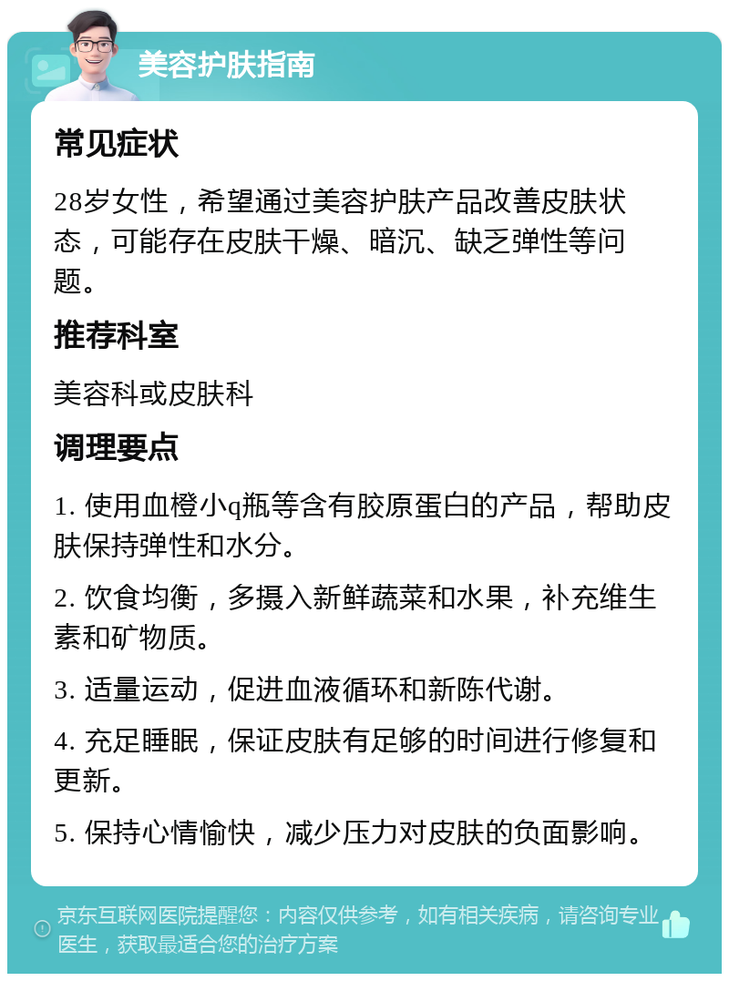 美容护肤指南 常见症状 28岁女性，希望通过美容护肤产品改善皮肤状态，可能存在皮肤干燥、暗沉、缺乏弹性等问题。 推荐科室 美容科或皮肤科 调理要点 1. 使用血橙小q瓶等含有胶原蛋白的产品，帮助皮肤保持弹性和水分。 2. 饮食均衡，多摄入新鲜蔬菜和水果，补充维生素和矿物质。 3. 适量运动，促进血液循环和新陈代谢。 4. 充足睡眠，保证皮肤有足够的时间进行修复和更新。 5. 保持心情愉快，减少压力对皮肤的负面影响。