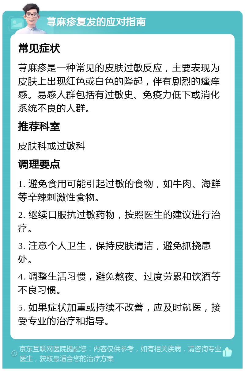 荨麻疹复发的应对指南 常见症状 荨麻疹是一种常见的皮肤过敏反应，主要表现为皮肤上出现红色或白色的隆起，伴有剧烈的瘙痒感。易感人群包括有过敏史、免疫力低下或消化系统不良的人群。 推荐科室 皮肤科或过敏科 调理要点 1. 避免食用可能引起过敏的食物，如牛肉、海鲜等辛辣刺激性食物。 2. 继续口服抗过敏药物，按照医生的建议进行治疗。 3. 注意个人卫生，保持皮肤清洁，避免抓挠患处。 4. 调整生活习惯，避免熬夜、过度劳累和饮酒等不良习惯。 5. 如果症状加重或持续不改善，应及时就医，接受专业的治疗和指导。