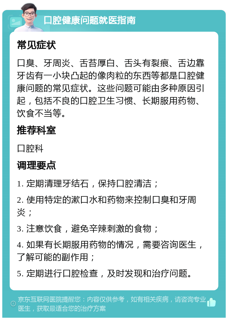 口腔健康问题就医指南 常见症状 口臭、牙周炎、舌苔厚白、舌头有裂痕、舌边靠牙齿有一小块凸起的像肉粒的东西等都是口腔健康问题的常见症状。这些问题可能由多种原因引起，包括不良的口腔卫生习惯、长期服用药物、饮食不当等。 推荐科室 口腔科 调理要点 1. 定期清理牙结石，保持口腔清洁； 2. 使用特定的漱口水和药物来控制口臭和牙周炎； 3. 注意饮食，避免辛辣刺激的食物； 4. 如果有长期服用药物的情况，需要咨询医生，了解可能的副作用； 5. 定期进行口腔检查，及时发现和治疗问题。