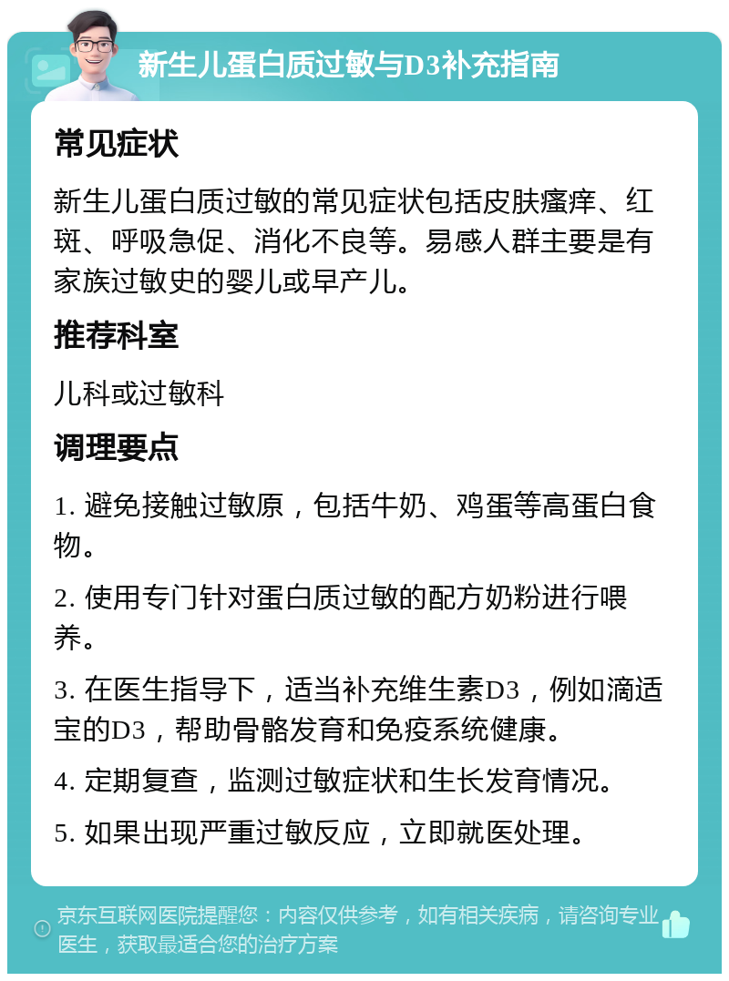 新生儿蛋白质过敏与D3补充指南 常见症状 新生儿蛋白质过敏的常见症状包括皮肤瘙痒、红斑、呼吸急促、消化不良等。易感人群主要是有家族过敏史的婴儿或早产儿。 推荐科室 儿科或过敏科 调理要点 1. 避免接触过敏原，包括牛奶、鸡蛋等高蛋白食物。 2. 使用专门针对蛋白质过敏的配方奶粉进行喂养。 3. 在医生指导下，适当补充维生素D3，例如滴适宝的D3，帮助骨骼发育和免疫系统健康。 4. 定期复查，监测过敏症状和生长发育情况。 5. 如果出现严重过敏反应，立即就医处理。