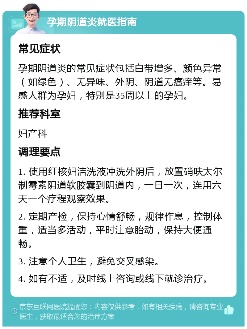 孕期阴道炎就医指南 常见症状 孕期阴道炎的常见症状包括白带增多、颜色异常（如绿色）、无异味、外阴、阴道无瘙痒等。易感人群为孕妇，特别是35周以上的孕妇。 推荐科室 妇产科 调理要点 1. 使用红核妇洁洗液冲洗外阴后，放置硝呋太尔制霉素阴道软胶囊到阴道内，一日一次，连用六天一个疗程观察效果。 2. 定期产检，保持心情舒畅，规律作息，控制体重，适当多活动，平时注意胎动，保持大便通畅。 3. 注意个人卫生，避免交叉感染。 4. 如有不适，及时线上咨询或线下就诊治疗。