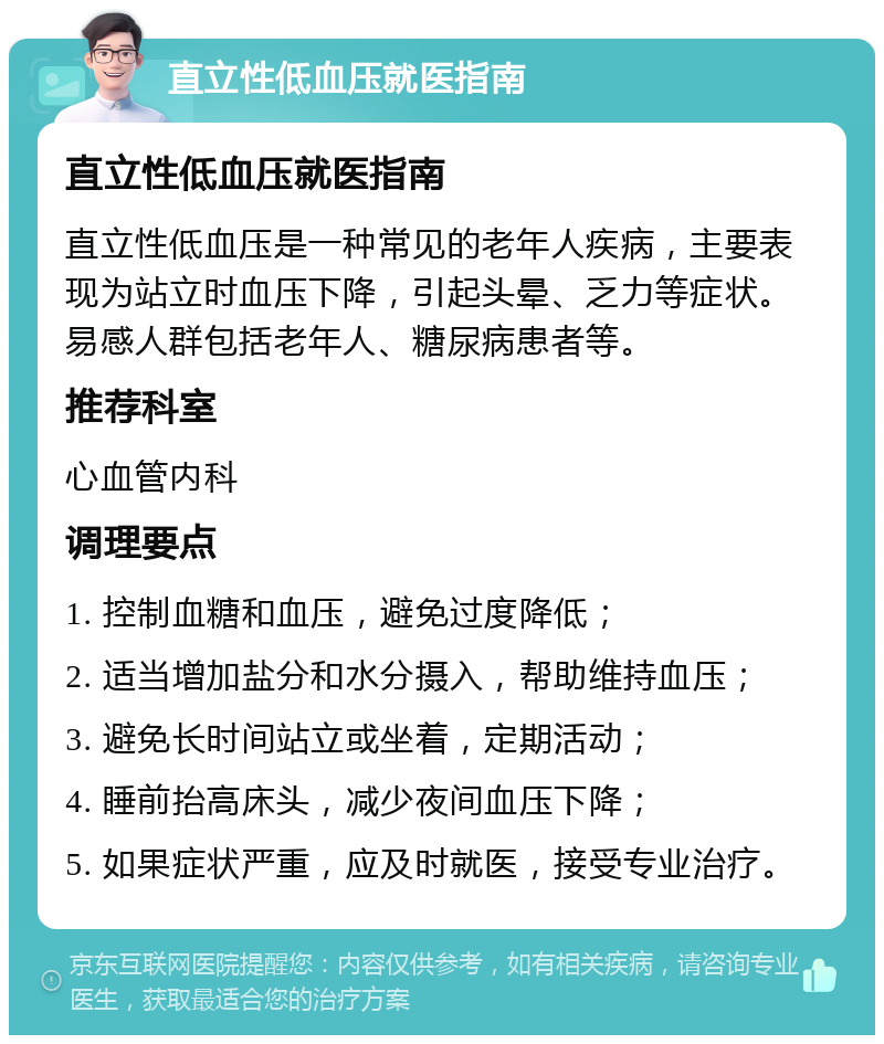 直立性低血压就医指南 直立性低血压就医指南 直立性低血压是一种常见的老年人疾病，主要表现为站立时血压下降，引起头晕、乏力等症状。易感人群包括老年人、糖尿病患者等。 推荐科室 心血管内科 调理要点 1. 控制血糖和血压，避免过度降低； 2. 适当增加盐分和水分摄入，帮助维持血压； 3. 避免长时间站立或坐着，定期活动； 4. 睡前抬高床头，减少夜间血压下降； 5. 如果症状严重，应及时就医，接受专业治疗。