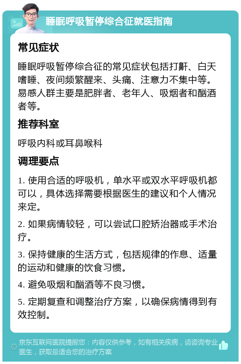 睡眠呼吸暂停综合征就医指南 常见症状 睡眠呼吸暂停综合征的常见症状包括打鼾、白天嗜睡、夜间频繁醒来、头痛、注意力不集中等。易感人群主要是肥胖者、老年人、吸烟者和酗酒者等。 推荐科室 呼吸内科或耳鼻喉科 调理要点 1. 使用合适的呼吸机，单水平或双水平呼吸机都可以，具体选择需要根据医生的建议和个人情况来定。 2. 如果病情较轻，可以尝试口腔矫治器或手术治疗。 3. 保持健康的生活方式，包括规律的作息、适量的运动和健康的饮食习惯。 4. 避免吸烟和酗酒等不良习惯。 5. 定期复查和调整治疗方案，以确保病情得到有效控制。