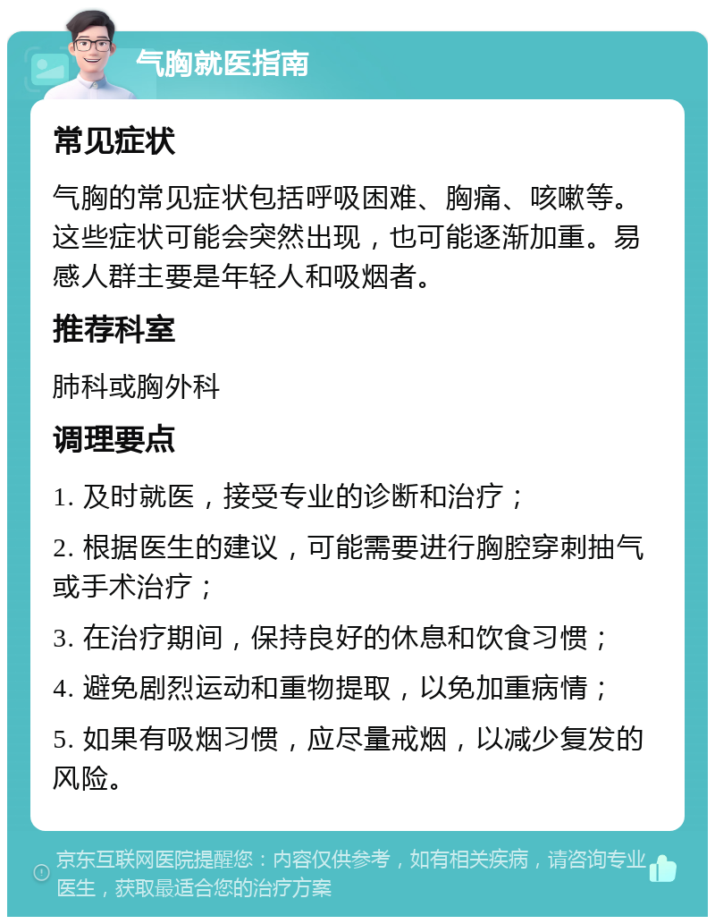 气胸就医指南 常见症状 气胸的常见症状包括呼吸困难、胸痛、咳嗽等。这些症状可能会突然出现，也可能逐渐加重。易感人群主要是年轻人和吸烟者。 推荐科室 肺科或胸外科 调理要点 1. 及时就医，接受专业的诊断和治疗； 2. 根据医生的建议，可能需要进行胸腔穿刺抽气或手术治疗； 3. 在治疗期间，保持良好的休息和饮食习惯； 4. 避免剧烈运动和重物提取，以免加重病情； 5. 如果有吸烟习惯，应尽量戒烟，以减少复发的风险。