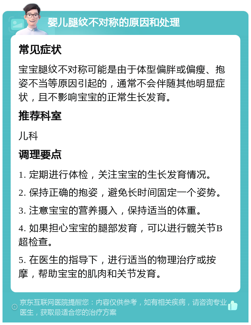 婴儿腿纹不对称的原因和处理 常见症状 宝宝腿纹不对称可能是由于体型偏胖或偏瘦、抱姿不当等原因引起的，通常不会伴随其他明显症状，且不影响宝宝的正常生长发育。 推荐科室 儿科 调理要点 1. 定期进行体检，关注宝宝的生长发育情况。 2. 保持正确的抱姿，避免长时间固定一个姿势。 3. 注意宝宝的营养摄入，保持适当的体重。 4. 如果担心宝宝的腿部发育，可以进行髋关节B超检查。 5. 在医生的指导下，进行适当的物理治疗或按摩，帮助宝宝的肌肉和关节发育。