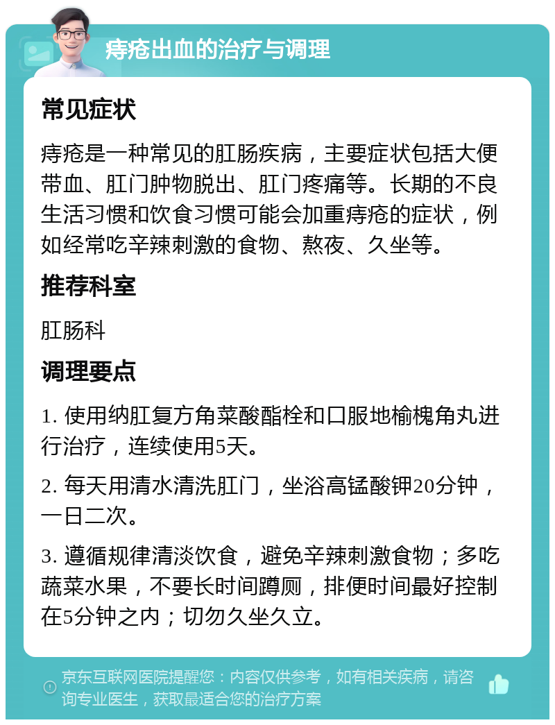 痔疮出血的治疗与调理 常见症状 痔疮是一种常见的肛肠疾病，主要症状包括大便带血、肛门肿物脱出、肛门疼痛等。长期的不良生活习惯和饮食习惯可能会加重痔疮的症状，例如经常吃辛辣刺激的食物、熬夜、久坐等。 推荐科室 肛肠科 调理要点 1. 使用纳肛复方角菜酸酯栓和口服地榆槐角丸进行治疗，连续使用5天。 2. 每天用清水清洗肛门，坐浴高锰酸钾20分钟，一日二次。 3. 遵循规律清淡饮食，避免辛辣刺激食物；多吃蔬菜水果，不要长时间蹲厕，排便时间最好控制在5分钟之内；切勿久坐久立。