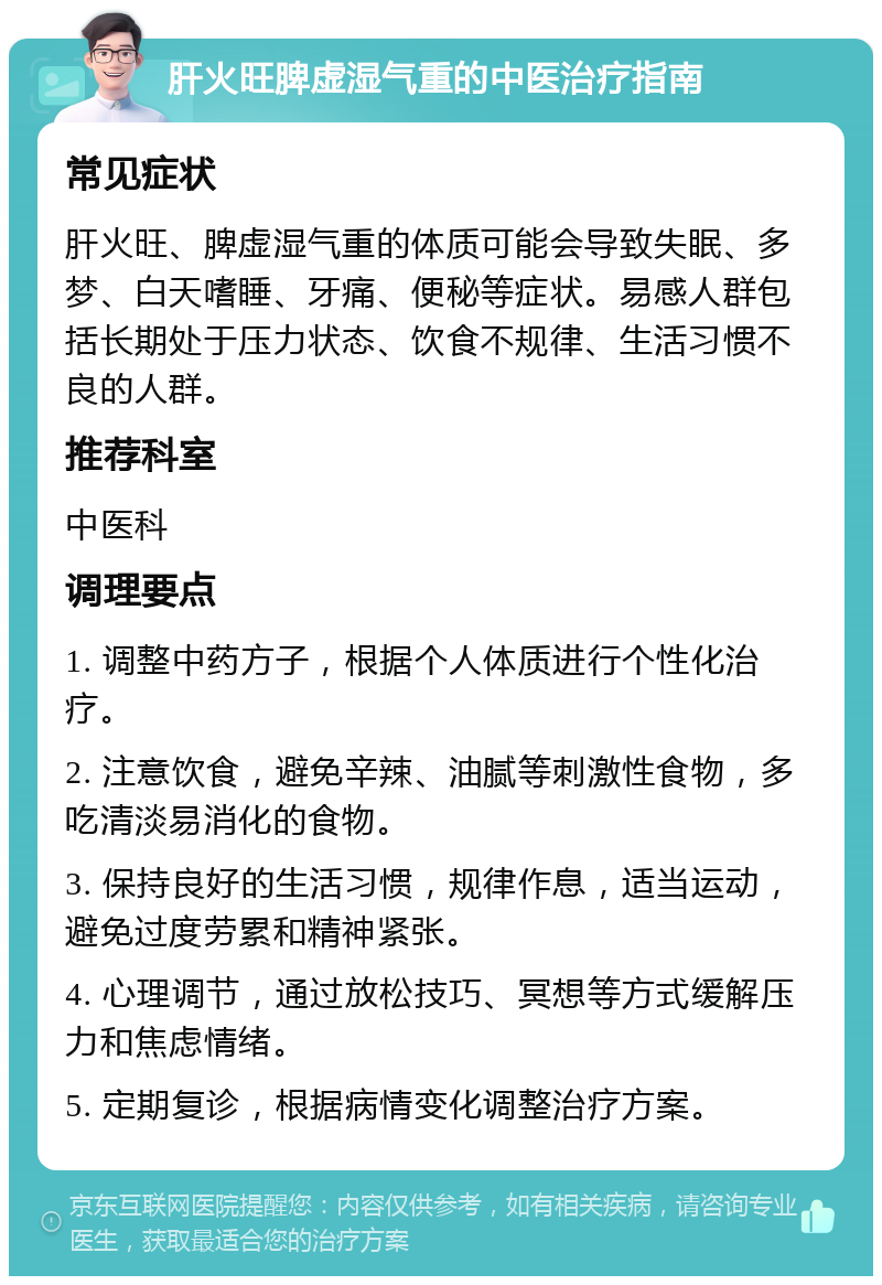 肝火旺脾虚湿气重的中医治疗指南 常见症状 肝火旺、脾虚湿气重的体质可能会导致失眠、多梦、白天嗜睡、牙痛、便秘等症状。易感人群包括长期处于压力状态、饮食不规律、生活习惯不良的人群。 推荐科室 中医科 调理要点 1. 调整中药方子，根据个人体质进行个性化治疗。 2. 注意饮食，避免辛辣、油腻等刺激性食物，多吃清淡易消化的食物。 3. 保持良好的生活习惯，规律作息，适当运动，避免过度劳累和精神紧张。 4. 心理调节，通过放松技巧、冥想等方式缓解压力和焦虑情绪。 5. 定期复诊，根据病情变化调整治疗方案。