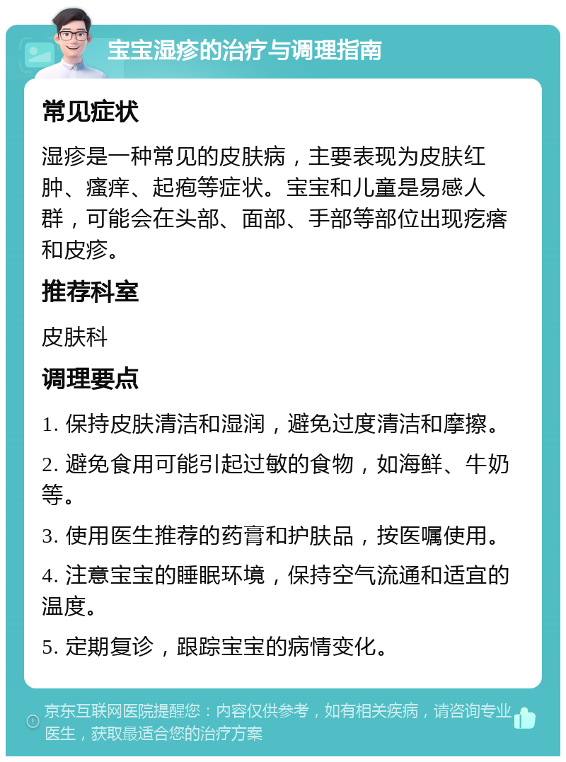 宝宝湿疹的治疗与调理指南 常见症状 湿疹是一种常见的皮肤病，主要表现为皮肤红肿、瘙痒、起疱等症状。宝宝和儿童是易感人群，可能会在头部、面部、手部等部位出现疙瘩和皮疹。 推荐科室 皮肤科 调理要点 1. 保持皮肤清洁和湿润，避免过度清洁和摩擦。 2. 避免食用可能引起过敏的食物，如海鲜、牛奶等。 3. 使用医生推荐的药膏和护肤品，按医嘱使用。 4. 注意宝宝的睡眠环境，保持空气流通和适宜的温度。 5. 定期复诊，跟踪宝宝的病情变化。