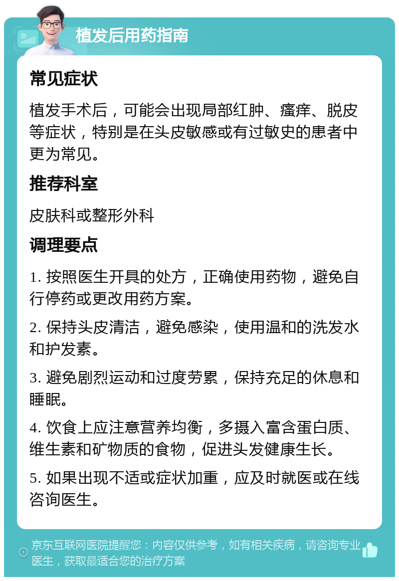 植发后用药指南 常见症状 植发手术后，可能会出现局部红肿、瘙痒、脱皮等症状，特别是在头皮敏感或有过敏史的患者中更为常见。 推荐科室 皮肤科或整形外科 调理要点 1. 按照医生开具的处方，正确使用药物，避免自行停药或更改用药方案。 2. 保持头皮清洁，避免感染，使用温和的洗发水和护发素。 3. 避免剧烈运动和过度劳累，保持充足的休息和睡眠。 4. 饮食上应注意营养均衡，多摄入富含蛋白质、维生素和矿物质的食物，促进头发健康生长。 5. 如果出现不适或症状加重，应及时就医或在线咨询医生。