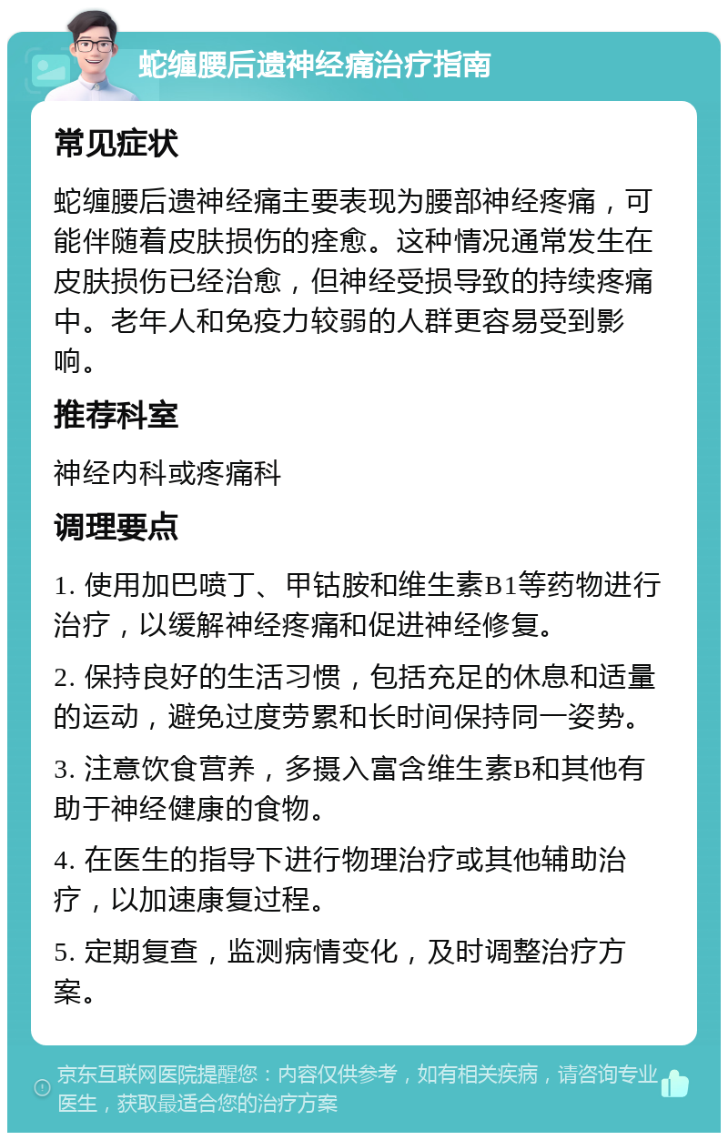 蛇缠腰后遗神经痛治疗指南 常见症状 蛇缠腰后遗神经痛主要表现为腰部神经疼痛，可能伴随着皮肤损伤的痊愈。这种情况通常发生在皮肤损伤已经治愈，但神经受损导致的持续疼痛中。老年人和免疫力较弱的人群更容易受到影响。 推荐科室 神经内科或疼痛科 调理要点 1. 使用加巴喷丁、甲钴胺和维生素B1等药物进行治疗，以缓解神经疼痛和促进神经修复。 2. 保持良好的生活习惯，包括充足的休息和适量的运动，避免过度劳累和长时间保持同一姿势。 3. 注意饮食营养，多摄入富含维生素B和其他有助于神经健康的食物。 4. 在医生的指导下进行物理治疗或其他辅助治疗，以加速康复过程。 5. 定期复查，监测病情变化，及时调整治疗方案。