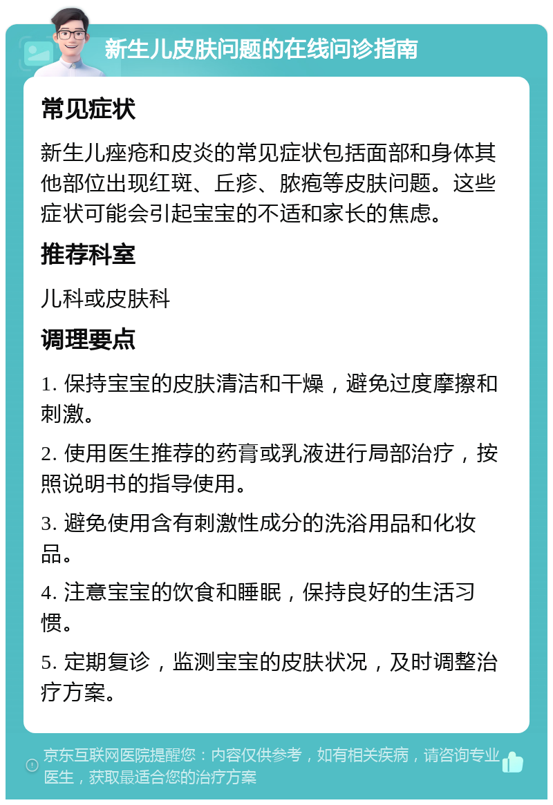 新生儿皮肤问题的在线问诊指南 常见症状 新生儿痤疮和皮炎的常见症状包括面部和身体其他部位出现红斑、丘疹、脓疱等皮肤问题。这些症状可能会引起宝宝的不适和家长的焦虑。 推荐科室 儿科或皮肤科 调理要点 1. 保持宝宝的皮肤清洁和干燥，避免过度摩擦和刺激。 2. 使用医生推荐的药膏或乳液进行局部治疗，按照说明书的指导使用。 3. 避免使用含有刺激性成分的洗浴用品和化妆品。 4. 注意宝宝的饮食和睡眠，保持良好的生活习惯。 5. 定期复诊，监测宝宝的皮肤状况，及时调整治疗方案。