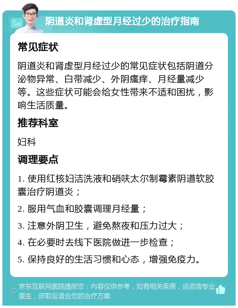 阴道炎和肾虚型月经过少的治疗指南 常见症状 阴道炎和肾虚型月经过少的常见症状包括阴道分泌物异常、白带减少、外阴瘙痒、月经量减少等。这些症状可能会给女性带来不适和困扰，影响生活质量。 推荐科室 妇科 调理要点 1. 使用红核妇洁洗液和硝呋太尔制霉素阴道软胶囊治疗阴道炎； 2. 服用气血和胶囊调理月经量； 3. 注意外阴卫生，避免熬夜和压力过大； 4. 在必要时去线下医院做进一步检查； 5. 保持良好的生活习惯和心态，增强免疫力。