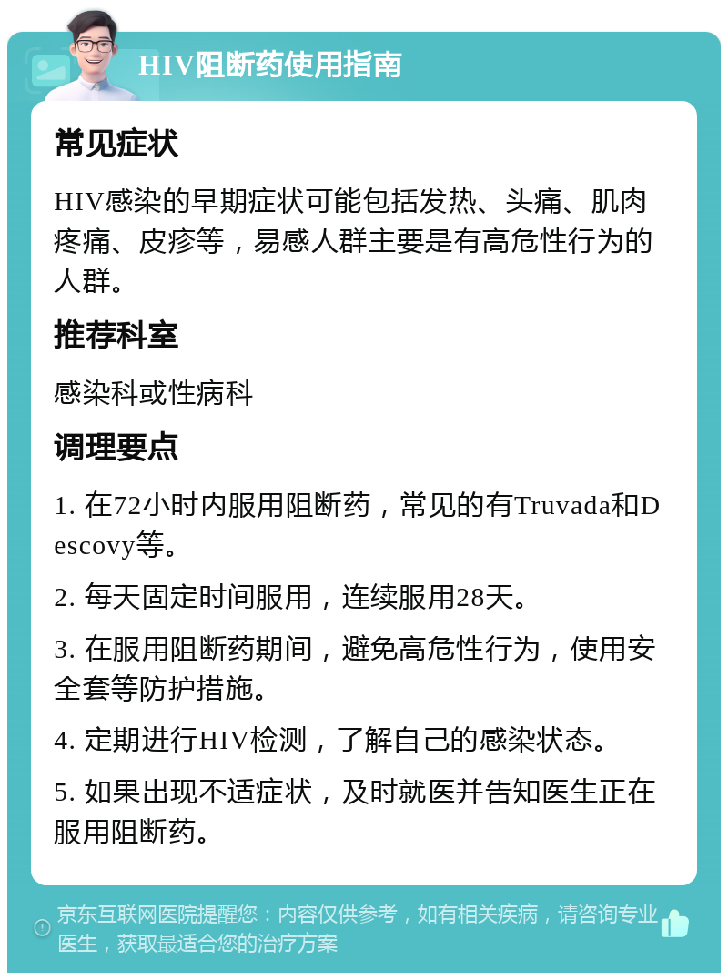 HIV阻断药使用指南 常见症状 HIV感染的早期症状可能包括发热、头痛、肌肉疼痛、皮疹等，易感人群主要是有高危性行为的人群。 推荐科室 感染科或性病科 调理要点 1. 在72小时内服用阻断药，常见的有Truvada和Descovy等。 2. 每天固定时间服用，连续服用28天。 3. 在服用阻断药期间，避免高危性行为，使用安全套等防护措施。 4. 定期进行HIV检测，了解自己的感染状态。 5. 如果出现不适症状，及时就医并告知医生正在服用阻断药。