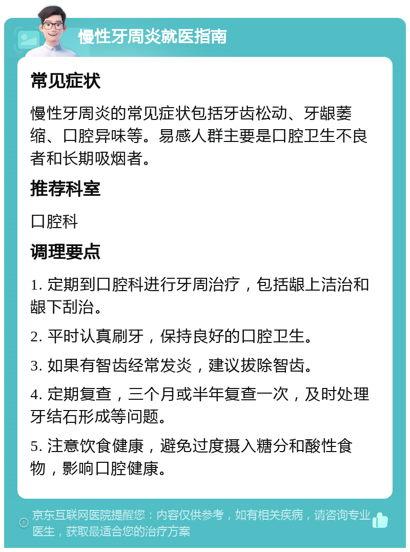 慢性牙周炎就医指南 常见症状 慢性牙周炎的常见症状包括牙齿松动、牙龈萎缩、口腔异味等。易感人群主要是口腔卫生不良者和长期吸烟者。 推荐科室 口腔科 调理要点 1. 定期到口腔科进行牙周治疗，包括龈上洁治和龈下刮治。 2. 平时认真刷牙，保持良好的口腔卫生。 3. 如果有智齿经常发炎，建议拔除智齿。 4. 定期复查，三个月或半年复查一次，及时处理牙结石形成等问题。 5. 注意饮食健康，避免过度摄入糖分和酸性食物，影响口腔健康。