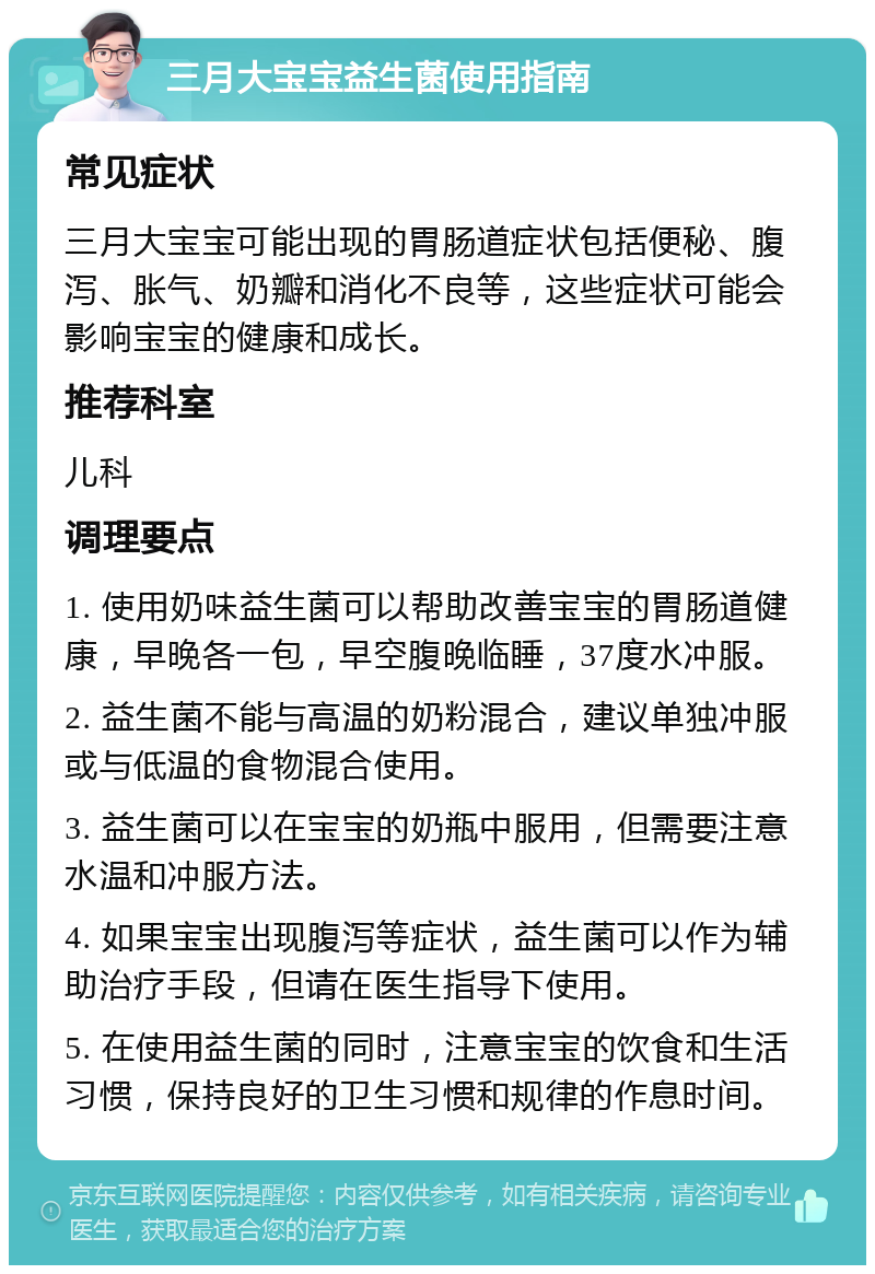 三月大宝宝益生菌使用指南 常见症状 三月大宝宝可能出现的胃肠道症状包括便秘、腹泻、胀气、奶瓣和消化不良等，这些症状可能会影响宝宝的健康和成长。 推荐科室 儿科 调理要点 1. 使用奶味益生菌可以帮助改善宝宝的胃肠道健康，早晚各一包，早空腹晚临睡，37度水冲服。 2. 益生菌不能与高温的奶粉混合，建议单独冲服或与低温的食物混合使用。 3. 益生菌可以在宝宝的奶瓶中服用，但需要注意水温和冲服方法。 4. 如果宝宝出现腹泻等症状，益生菌可以作为辅助治疗手段，但请在医生指导下使用。 5. 在使用益生菌的同时，注意宝宝的饮食和生活习惯，保持良好的卫生习惯和规律的作息时间。