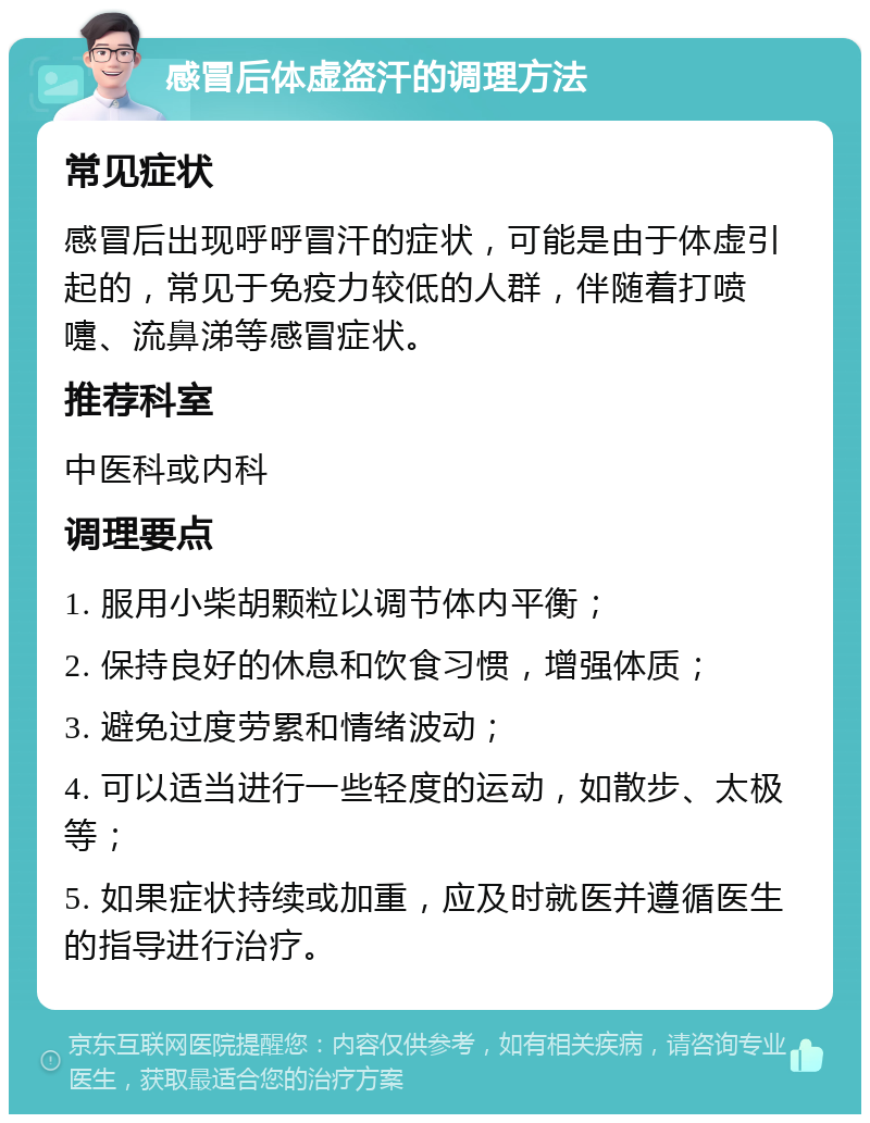 感冒后体虚盗汗的调理方法 常见症状 感冒后出现呼呼冒汗的症状，可能是由于体虚引起的，常见于免疫力较低的人群，伴随着打喷嚏、流鼻涕等感冒症状。 推荐科室 中医科或内科 调理要点 1. 服用小柴胡颗粒以调节体内平衡； 2. 保持良好的休息和饮食习惯，增强体质； 3. 避免过度劳累和情绪波动； 4. 可以适当进行一些轻度的运动，如散步、太极等； 5. 如果症状持续或加重，应及时就医并遵循医生的指导进行治疗。