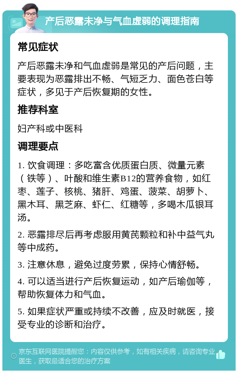 产后恶露未净与气血虚弱的调理指南 常见症状 产后恶露未净和气血虚弱是常见的产后问题，主要表现为恶露排出不畅、气短乏力、面色苍白等症状，多见于产后恢复期的女性。 推荐科室 妇产科或中医科 调理要点 1. 饮食调理：多吃富含优质蛋白质、微量元素（铁等）、叶酸和维生素B12的营养食物，如红枣、莲子、核桃、猪肝、鸡蛋、菠菜、胡萝卜、黑木耳、黑芝麻、虾仁、红糖等，多喝木瓜银耳汤。 2. 恶露排尽后再考虑服用黄芪颗粒和补中益气丸等中成药。 3. 注意休息，避免过度劳累，保持心情舒畅。 4. 可以适当进行产后恢复运动，如产后瑜伽等，帮助恢复体力和气血。 5. 如果症状严重或持续不改善，应及时就医，接受专业的诊断和治疗。