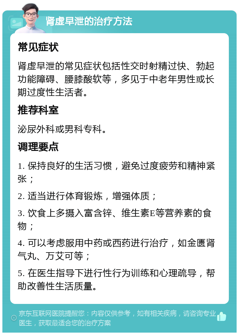 肾虚早泄的治疗方法 常见症状 肾虚早泄的常见症状包括性交时射精过快、勃起功能障碍、腰膝酸软等，多见于中老年男性或长期过度性生活者。 推荐科室 泌尿外科或男科专科。 调理要点 1. 保持良好的生活习惯，避免过度疲劳和精神紧张； 2. 适当进行体育锻炼，增强体质； 3. 饮食上多摄入富含锌、维生素E等营养素的食物； 4. 可以考虑服用中药或西药进行治疗，如金匮肾气丸、万艾可等； 5. 在医生指导下进行性行为训练和心理疏导，帮助改善性生活质量。