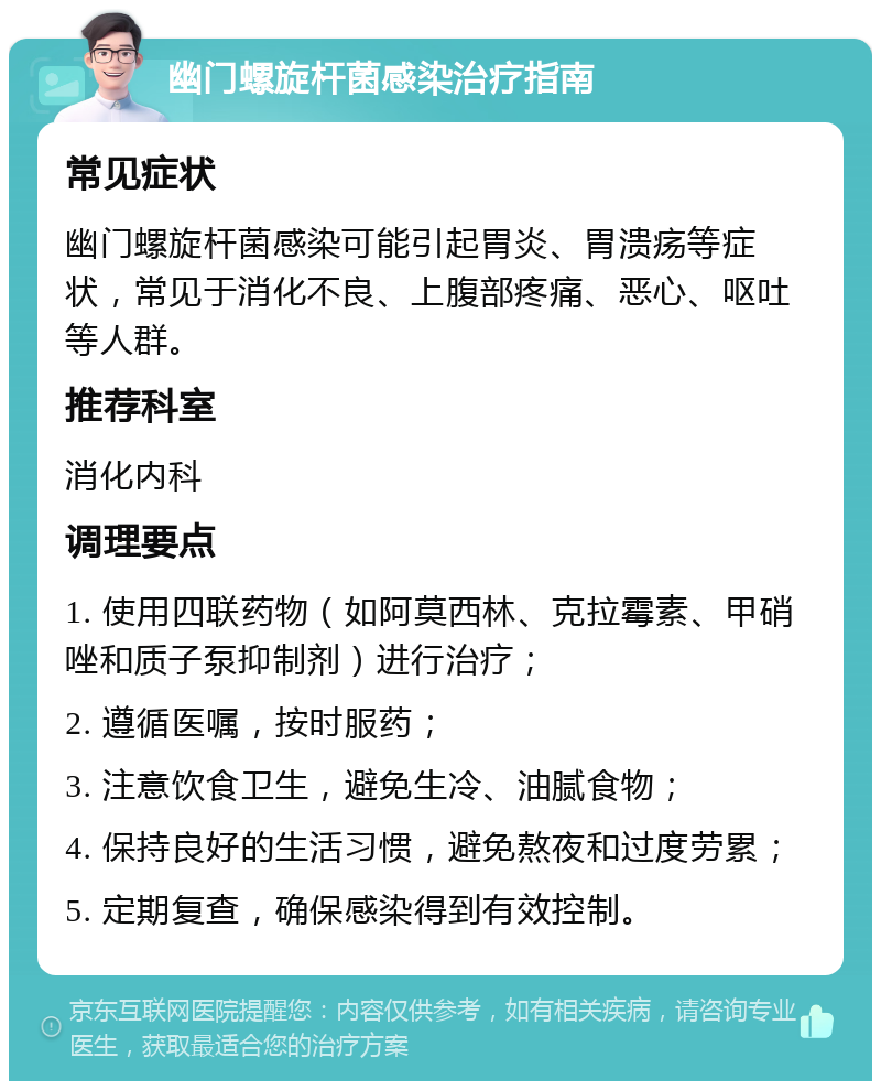 幽门螺旋杆菌感染治疗指南 常见症状 幽门螺旋杆菌感染可能引起胃炎、胃溃疡等症状，常见于消化不良、上腹部疼痛、恶心、呕吐等人群。 推荐科室 消化内科 调理要点 1. 使用四联药物（如阿莫西林、克拉霉素、甲硝唑和质子泵抑制剂）进行治疗； 2. 遵循医嘱，按时服药； 3. 注意饮食卫生，避免生冷、油腻食物； 4. 保持良好的生活习惯，避免熬夜和过度劳累； 5. 定期复查，确保感染得到有效控制。