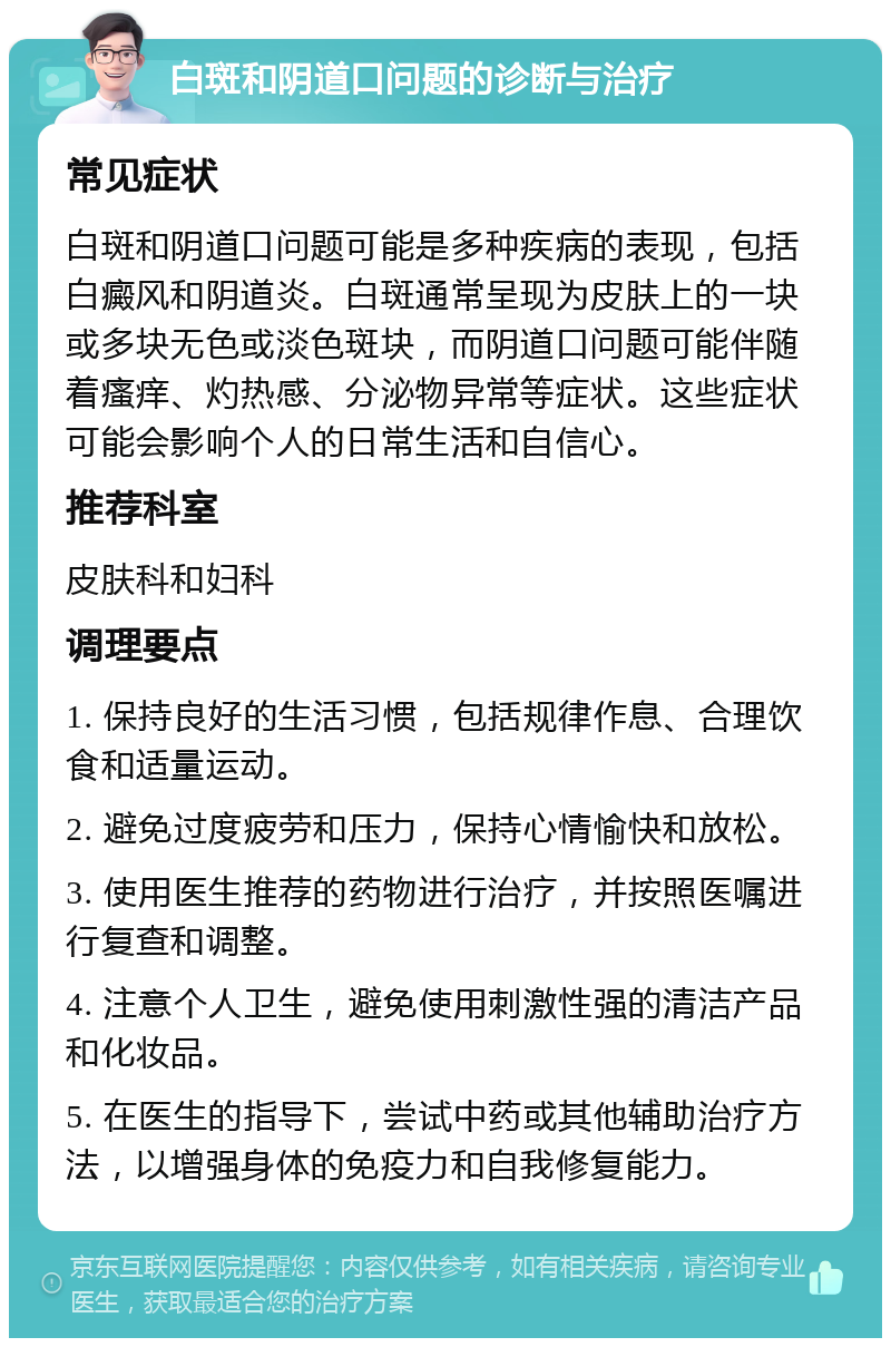 白斑和阴道口问题的诊断与治疗 常见症状 白斑和阴道口问题可能是多种疾病的表现，包括白癜风和阴道炎。白斑通常呈现为皮肤上的一块或多块无色或淡色斑块，而阴道口问题可能伴随着瘙痒、灼热感、分泌物异常等症状。这些症状可能会影响个人的日常生活和自信心。 推荐科室 皮肤科和妇科 调理要点 1. 保持良好的生活习惯，包括规律作息、合理饮食和适量运动。 2. 避免过度疲劳和压力，保持心情愉快和放松。 3. 使用医生推荐的药物进行治疗，并按照医嘱进行复查和调整。 4. 注意个人卫生，避免使用刺激性强的清洁产品和化妆品。 5. 在医生的指导下，尝试中药或其他辅助治疗方法，以增强身体的免疫力和自我修复能力。