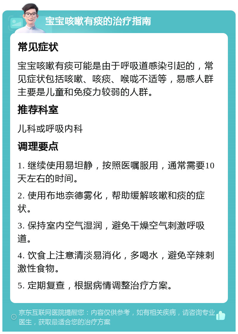 宝宝咳嗽有痰的治疗指南 常见症状 宝宝咳嗽有痰可能是由于呼吸道感染引起的，常见症状包括咳嗽、咳痰、喉咙不适等，易感人群主要是儿童和免疫力较弱的人群。 推荐科室 儿科或呼吸内科 调理要点 1. 继续使用易坦静，按照医嘱服用，通常需要10天左右的时间。 2. 使用布地奈德雾化，帮助缓解咳嗽和痰的症状。 3. 保持室内空气湿润，避免干燥空气刺激呼吸道。 4. 饮食上注意清淡易消化，多喝水，避免辛辣刺激性食物。 5. 定期复查，根据病情调整治疗方案。