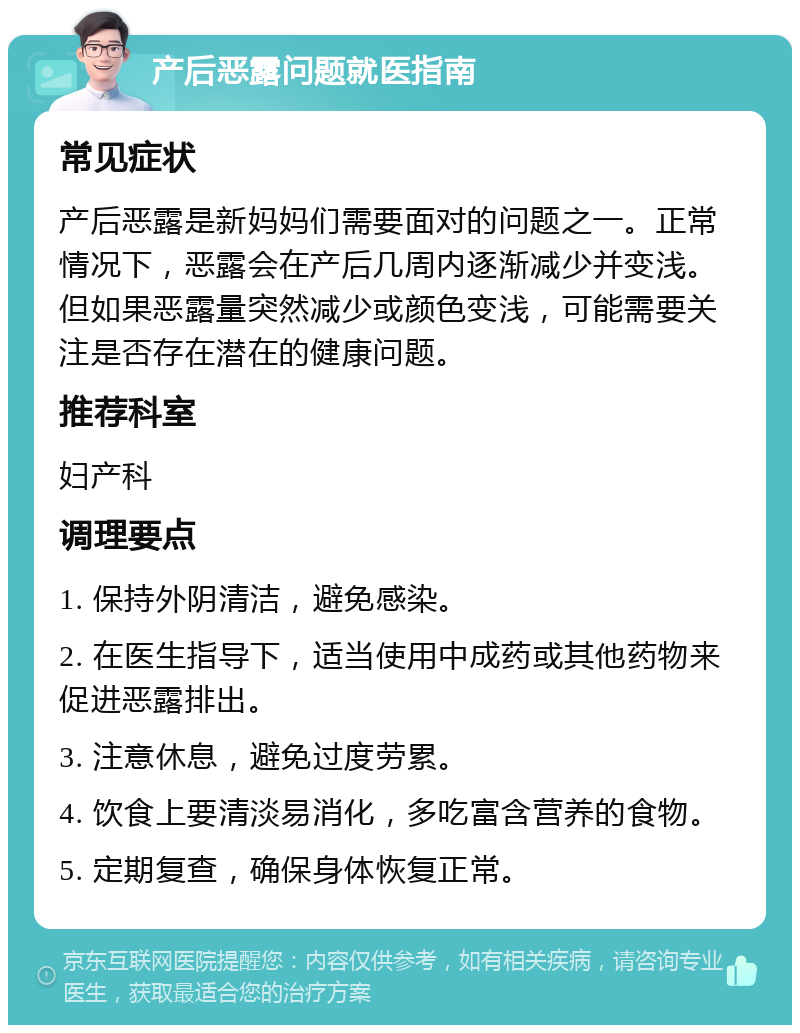 产后恶露问题就医指南 常见症状 产后恶露是新妈妈们需要面对的问题之一。正常情况下，恶露会在产后几周内逐渐减少并变浅。但如果恶露量突然减少或颜色变浅，可能需要关注是否存在潜在的健康问题。 推荐科室 妇产科 调理要点 1. 保持外阴清洁，避免感染。 2. 在医生指导下，适当使用中成药或其他药物来促进恶露排出。 3. 注意休息，避免过度劳累。 4. 饮食上要清淡易消化，多吃富含营养的食物。 5. 定期复查，确保身体恢复正常。