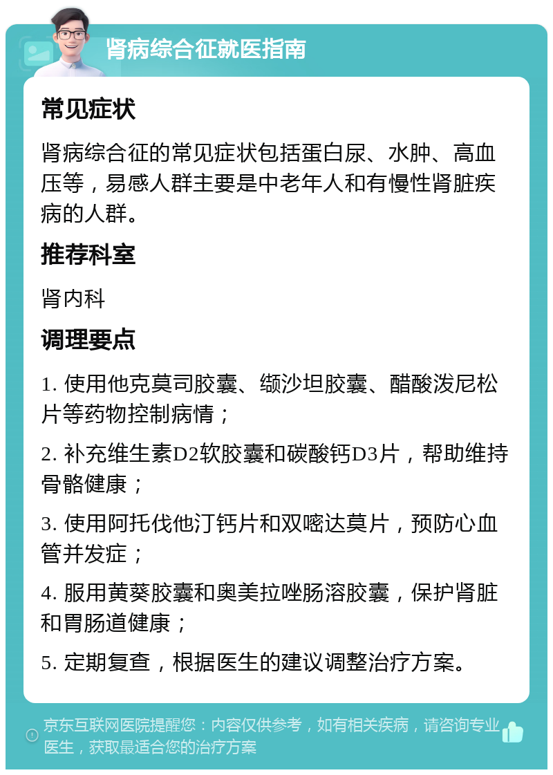 肾病综合征就医指南 常见症状 肾病综合征的常见症状包括蛋白尿、水肿、高血压等，易感人群主要是中老年人和有慢性肾脏疾病的人群。 推荐科室 肾内科 调理要点 1. 使用他克莫司胶囊、缬沙坦胶囊、醋酸泼尼松片等药物控制病情； 2. 补充维生素D2软胶囊和碳酸钙D3片，帮助维持骨骼健康； 3. 使用阿托伐他汀钙片和双嘧达莫片，预防心血管并发症； 4. 服用黄葵胶囊和奥美拉唑肠溶胶囊，保护肾脏和胃肠道健康； 5. 定期复查，根据医生的建议调整治疗方案。