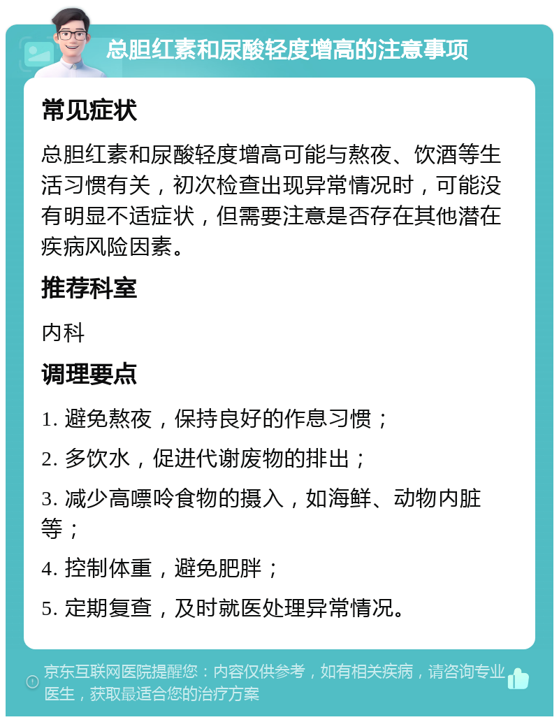 总胆红素和尿酸轻度增高的注意事项 常见症状 总胆红素和尿酸轻度增高可能与熬夜、饮酒等生活习惯有关，初次检查出现异常情况时，可能没有明显不适症状，但需要注意是否存在其他潜在疾病风险因素。 推荐科室 内科 调理要点 1. 避免熬夜，保持良好的作息习惯； 2. 多饮水，促进代谢废物的排出； 3. 减少高嘌呤食物的摄入，如海鲜、动物内脏等； 4. 控制体重，避免肥胖； 5. 定期复查，及时就医处理异常情况。