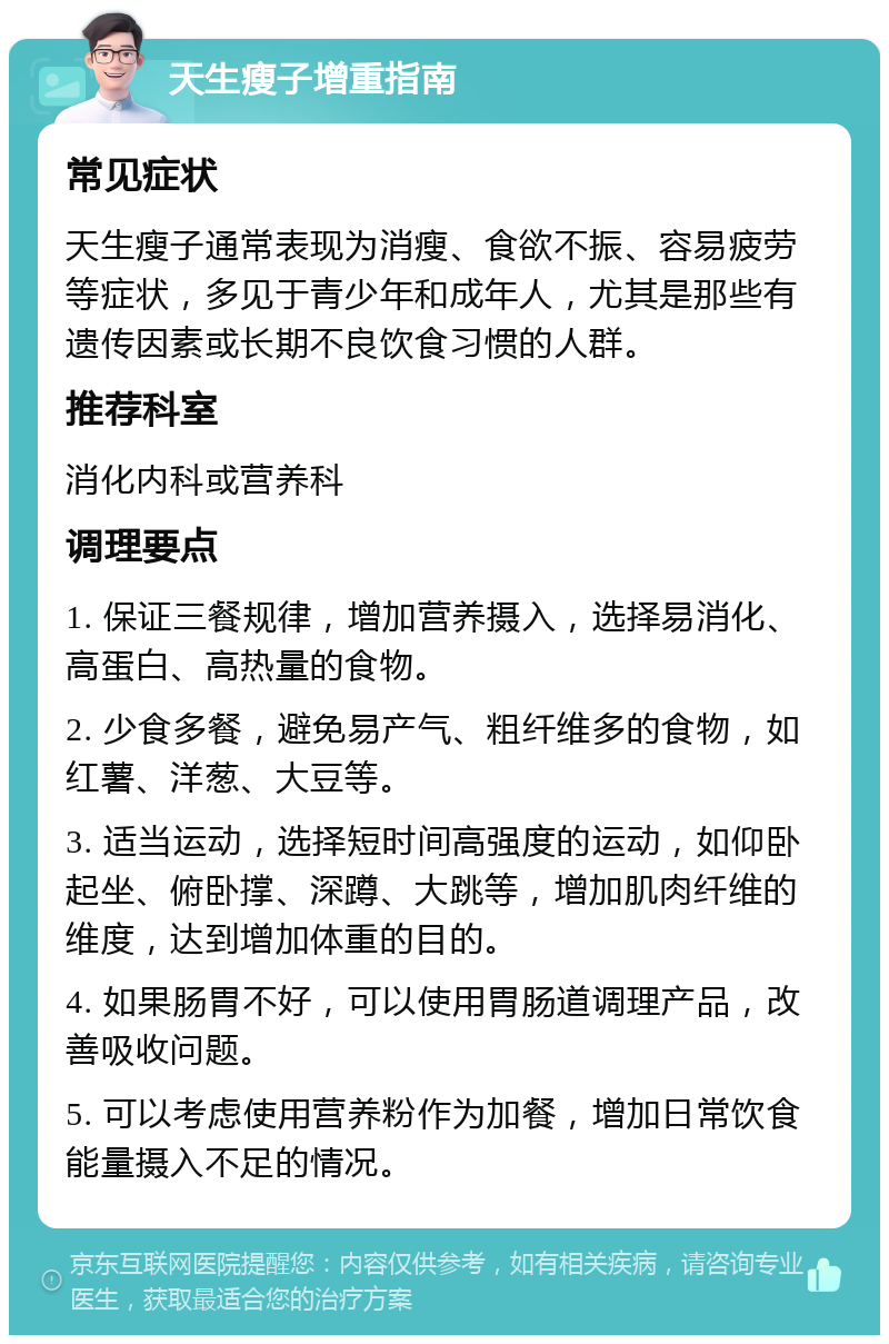 天生瘦子增重指南 常见症状 天生瘦子通常表现为消瘦、食欲不振、容易疲劳等症状，多见于青少年和成年人，尤其是那些有遗传因素或长期不良饮食习惯的人群。 推荐科室 消化内科或营养科 调理要点 1. 保证三餐规律，增加营养摄入，选择易消化、高蛋白、高热量的食物。 2. 少食多餐，避免易产气、粗纤维多的食物，如红薯、洋葱、大豆等。 3. 适当运动，选择短时间高强度的运动，如仰卧起坐、俯卧撑、深蹲、大跳等，增加肌肉纤维的维度，达到增加体重的目的。 4. 如果肠胃不好，可以使用胃肠道调理产品，改善吸收问题。 5. 可以考虑使用营养粉作为加餐，增加日常饮食能量摄入不足的情况。