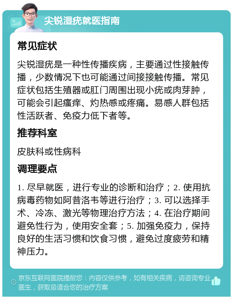 尖锐湿疣就医指南 常见症状 尖锐湿疣是一种性传播疾病，主要通过性接触传播，少数情况下也可能通过间接接触传播。常见症状包括生殖器或肛门周围出现小疣或肉芽肿，可能会引起瘙痒、灼热感或疼痛。易感人群包括性活跃者、免疫力低下者等。 推荐科室 皮肤科或性病科 调理要点 1. 尽早就医，进行专业的诊断和治疗；2. 使用抗病毒药物如阿昔洛韦等进行治疗；3. 可以选择手术、冷冻、激光等物理治疗方法；4. 在治疗期间避免性行为，使用安全套；5. 加强免疫力，保持良好的生活习惯和饮食习惯，避免过度疲劳和精神压力。