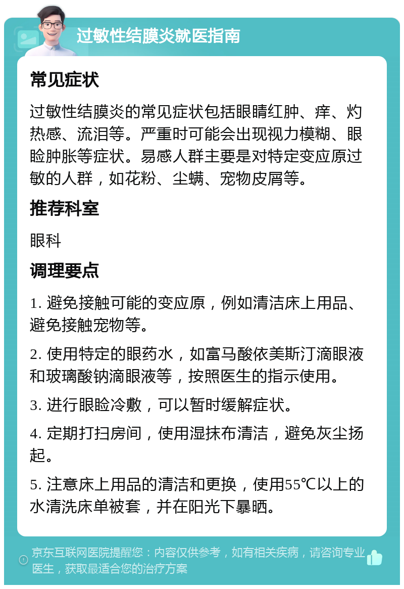 过敏性结膜炎就医指南 常见症状 过敏性结膜炎的常见症状包括眼睛红肿、痒、灼热感、流泪等。严重时可能会出现视力模糊、眼睑肿胀等症状。易感人群主要是对特定变应原过敏的人群，如花粉、尘螨、宠物皮屑等。 推荐科室 眼科 调理要点 1. 避免接触可能的变应原，例如清洁床上用品、避免接触宠物等。 2. 使用特定的眼药水，如富马酸依美斯汀滴眼液和玻璃酸钠滴眼液等，按照医生的指示使用。 3. 进行眼睑冷敷，可以暂时缓解症状。 4. 定期打扫房间，使用湿抹布清洁，避免灰尘扬起。 5. 注意床上用品的清洁和更换，使用55℃以上的水清洗床单被套，并在阳光下暴晒。