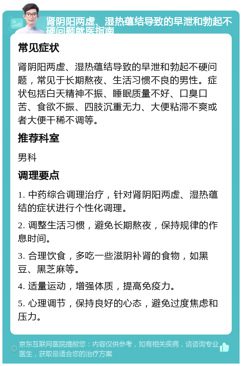 肾阴阳两虚、湿热蕴结导致的早泄和勃起不硬问题就医指南 常见症状 肾阴阳两虚、湿热蕴结导致的早泄和勃起不硬问题，常见于长期熬夜、生活习惯不良的男性。症状包括白天精神不振、睡眠质量不好、口臭口苦、食欲不振、四肢沉重无力、大便粘滞不爽或者大便干稀不调等。 推荐科室 男科 调理要点 1. 中药综合调理治疗，针对肾阴阳两虚、湿热蕴结的症状进行个性化调理。 2. 调整生活习惯，避免长期熬夜，保持规律的作息时间。 3. 合理饮食，多吃一些滋阴补肾的食物，如黑豆、黑芝麻等。 4. 适量运动，增强体质，提高免疫力。 5. 心理调节，保持良好的心态，避免过度焦虑和压力。