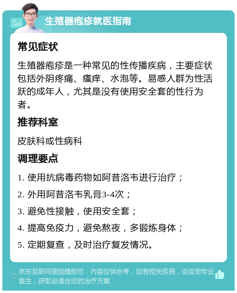 生殖器疱疹就医指南 常见症状 生殖器疱疹是一种常见的性传播疾病，主要症状包括外阴疼痛、瘙痒、水泡等。易感人群为性活跃的成年人，尤其是没有使用安全套的性行为者。 推荐科室 皮肤科或性病科 调理要点 1. 使用抗病毒药物如阿昔洛韦进行治疗； 2. 外用阿昔洛韦乳膏3-4次； 3. 避免性接触，使用安全套； 4. 提高免疫力，避免熬夜，多锻炼身体； 5. 定期复查，及时治疗复发情况。