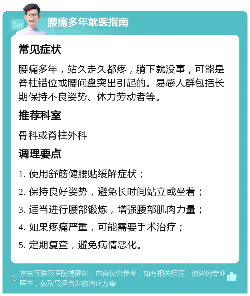 腰痛多年就医指南 常见症状 腰痛多年，站久走久都疼，躺下就没事，可能是脊柱错位或腰间盘突出引起的。易感人群包括长期保持不良姿势、体力劳动者等。 推荐科室 骨科或脊柱外科 调理要点 1. 使用舒筋健腰贴缓解症状； 2. 保持良好姿势，避免长时间站立或坐着； 3. 适当进行腰部锻炼，增强腰部肌肉力量； 4. 如果疼痛严重，可能需要手术治疗； 5. 定期复查，避免病情恶化。