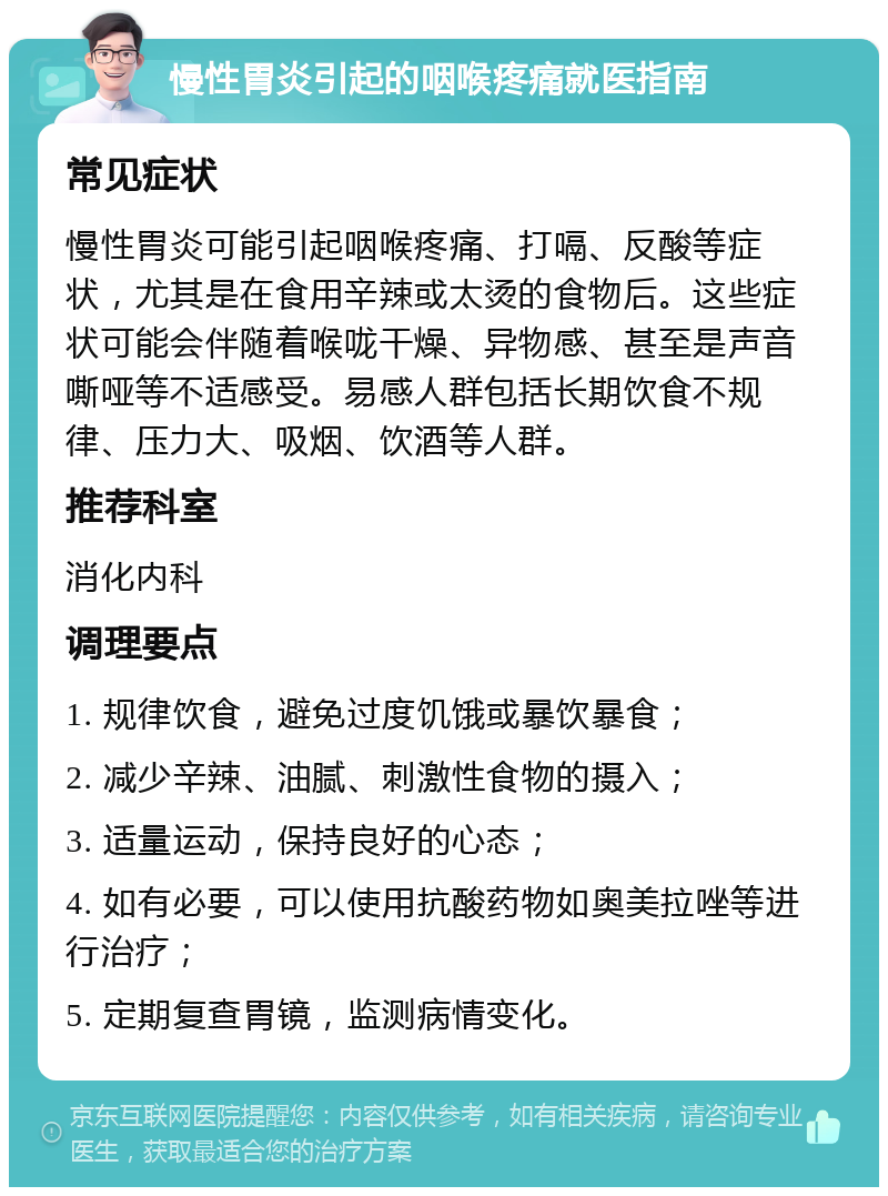 慢性胃炎引起的咽喉疼痛就医指南 常见症状 慢性胃炎可能引起咽喉疼痛、打嗝、反酸等症状，尤其是在食用辛辣或太烫的食物后。这些症状可能会伴随着喉咙干燥、异物感、甚至是声音嘶哑等不适感受。易感人群包括长期饮食不规律、压力大、吸烟、饮酒等人群。 推荐科室 消化内科 调理要点 1. 规律饮食，避免过度饥饿或暴饮暴食； 2. 减少辛辣、油腻、刺激性食物的摄入； 3. 适量运动，保持良好的心态； 4. 如有必要，可以使用抗酸药物如奥美拉唑等进行治疗； 5. 定期复查胃镜，监测病情变化。