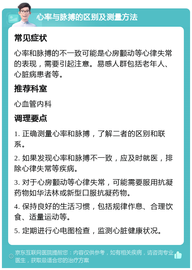 心率与脉搏的区别及测量方法 常见症状 心率和脉搏的不一致可能是心房颤动等心律失常的表现，需要引起注意。易感人群包括老年人、心脏病患者等。 推荐科室 心血管内科 调理要点 1. 正确测量心率和脉搏，了解二者的区别和联系。 2. 如果发现心率和脉搏不一致，应及时就医，排除心律失常等疾病。 3. 对于心房颤动等心律失常，可能需要服用抗凝药物如华法林或新型口服抗凝药物。 4. 保持良好的生活习惯，包括规律作息、合理饮食、适量运动等。 5. 定期进行心电图检查，监测心脏健康状况。