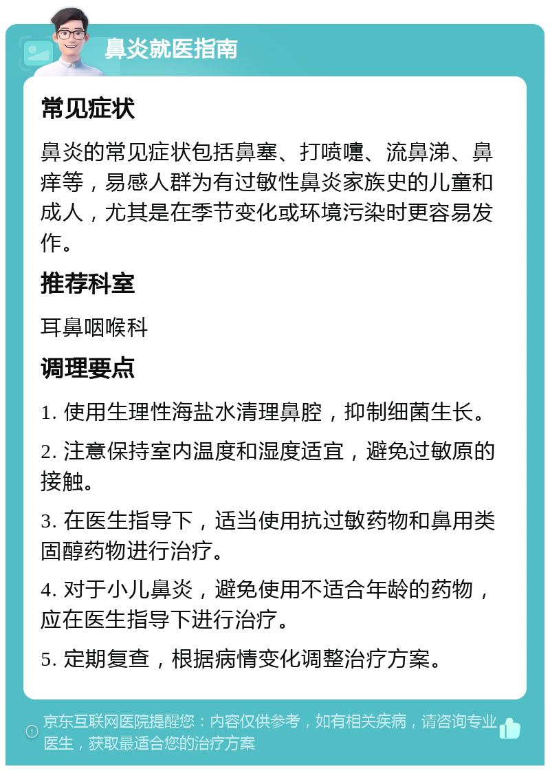 鼻炎就医指南 常见症状 鼻炎的常见症状包括鼻塞、打喷嚏、流鼻涕、鼻痒等，易感人群为有过敏性鼻炎家族史的儿童和成人，尤其是在季节变化或环境污染时更容易发作。 推荐科室 耳鼻咽喉科 调理要点 1. 使用生理性海盐水清理鼻腔，抑制细菌生长。 2. 注意保持室内温度和湿度适宜，避免过敏原的接触。 3. 在医生指导下，适当使用抗过敏药物和鼻用类固醇药物进行治疗。 4. 对于小儿鼻炎，避免使用不适合年龄的药物，应在医生指导下进行治疗。 5. 定期复查，根据病情变化调整治疗方案。